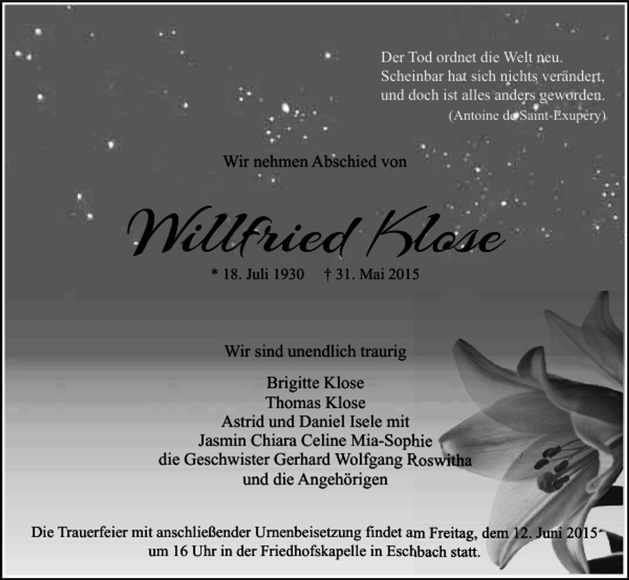 <p>Der Tod ordnet die Welt neu.<br />Scheinbar hat sich nichts verändert,<br />und doch ist alles anders geworden.<br />(Antoine de Saint-Exupéry)</p><p>Wir nehmen Abschied von</p><p>Willfried Klose<br />* 18. Juli 1930</p><p>† 31. Mai 2015</p><p>Wir sind unendlich traurig<br />Brigitte Klose<br />Thomas Klose<br />Astrid und Daniel Isele mit<br />Jasmin Chiara Celine Mia-Sophie<br />die Geschwister Gerhard Wolfgang Roswitha<br />und die Angehörigen<br />Die Trauerfeier mit anschließender Urnenbeisetzung findet am Freitag, dem 12. Juni 2015<br />um 16 Uhr in der Friedhofskapelle in Eschbach statt.</p>