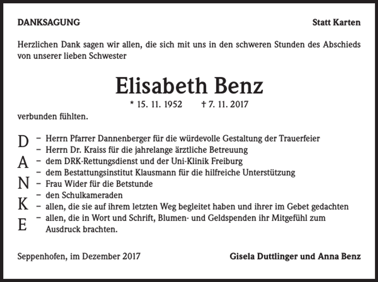 <p>DANKSAGUNG</p><p>Statt Karten</p><p>Herzlichen Dank sagen wir allen, die sich mit uns in den schweren Stunden des Abschieds<br />von unserer lieben Schwester</p><p>Elisabeth Benz<br />* 15. 11. 1952 † 7. 11. 2017</p><p>verbunden fühlten.</p><p>D<br />A<br />N<br />K<br />E</p><p>– Herrn Pfarrer Dannenberger für die würdevolle Gestaltung der Trauerfeier<br />– Herrn Dr. Kraiss für die jahrelange ärztliche Betreuung<br />– dem DRK-Rettungsdienst und der Uni-Klinik Freiburg<br />– dem Bestattungsinstitut Klausmann für die hilfreiche Unterstützung<br />– Frau Wider für die Betstunde<br />– den Schulkameraden<br />– allen, die sie auf ihrem letzten Weg begleitet haben und ihrer im Gebet gedachten<br />– allen, die in Wort und Schrift, Blumen- und Geldspenden ihr Mitgefühl zum<br />Ausdruck brachten.</p><p>Seppenhofen, im Dezember 2017</p><p>Gisela Duttlinger und Anna Benz</p>