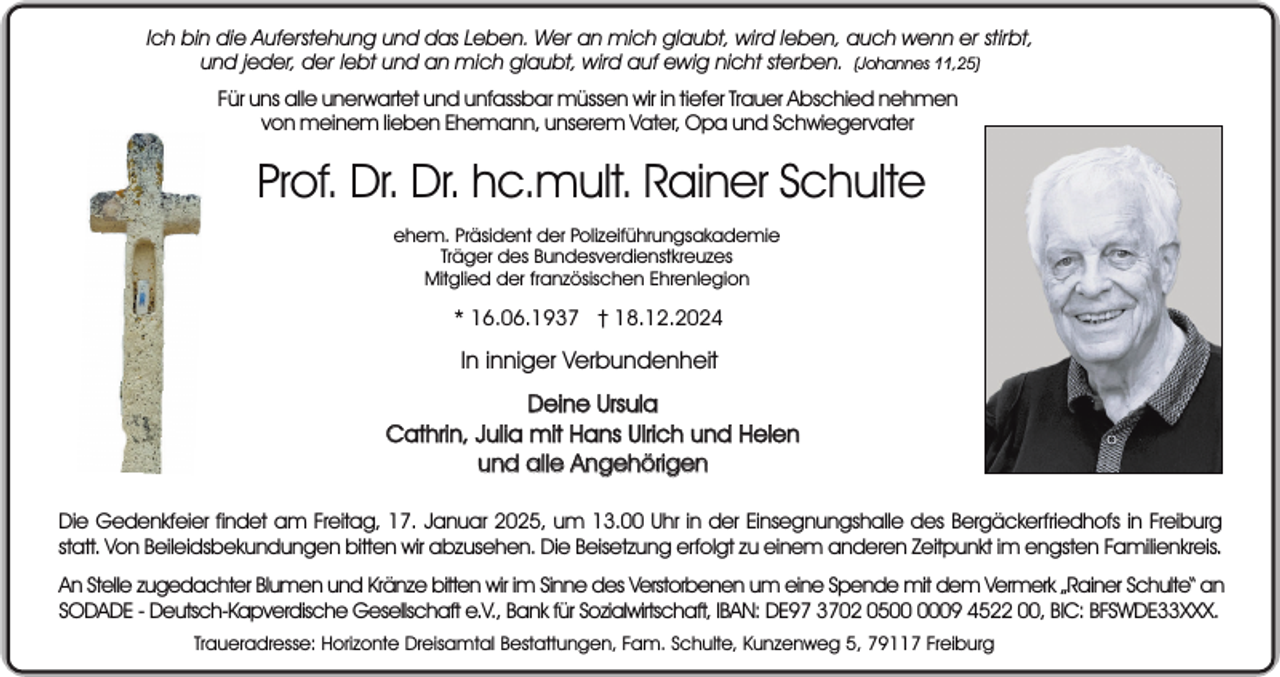 <p>Ich bin die Auferstehung und das Leben. Wer an mich glaubt, wird leben, auch wenn er stirbt,<br />und jeder, der lebt und an mich glaubt, wird auf ewig nicht sterben. (Johannes 11,25)<br />Für uns alle unerwartet und unfassbar müssen wir in tiefer Trauer Abschied nehmen<br />von meinem lieben Ehemann, unserem Vater, Opa und Schwiegervater</p><p>Prof. Dr. Dr. hc.mult. Rainer Schulte<br />ehem. Präsident der Polizeiführungsakademie<br />Träger des Bundesverdienstkreuzes<br />Mitglied der französischen Ehrenlegion</p><p>* 16.06.1937 † 18.12.2024</p><p>In inniger Verbundenheit<br />Deine Ursula<br />Cathrin, Julia mit Hans Ulrich und Helen<br />und alle Angehörigen<br />Sein selbst gepflanzter<br />Apfelbaum<br />im Garten<br />Die Gedenkfeier findet am Freitag, 17. Januar 2025, um 13.00 Uhr in der Einsegnungshalle<br />des Bergäckerfriedhofs<br />in Freiburg<br />statt. Von Beileidsbekundungen bitten wir abzusehen. Die Beisetzung erfolgt zu einem anderen Zeitpunkt im engsten Familienkreis.<br />An Stelle zugedachter Blumen und Kränze bitten wir im Sinne des Verstorbenen um eine Spende mit dem Vermerk „Rainer Schulte“ an<br />SODADE - Deutsch-Kapverdische Gesellschaft e.V., Bank für Sozialwirtschaft, IBAN: DE97 3702 0509 4522 00, BIC: BFSWDE33XXX.<br />Traueradresse: Horizonte Dreisamtal Bestattungen, Fam. Schulte, Kunzenweg 5, 79117 Freiburg</p>