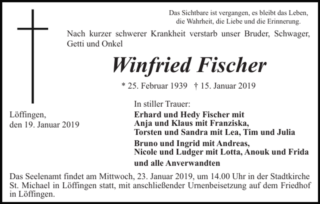 <p>Das Sichtbare ist vergangen, es bleibt das Leben,<br />die Wahrheit, die Liebe und die Erinnerung.</p><p>Nach kurzer schwerer Krankheit verstarb unser Bruder, Schwager,<br />Getti und Onkel</p><p>Winfried Fischer<br />* 25. Februar 1939 † 15. Januar 2019<br />Löffingen,<br />den 19. Januar 2019</p><p>In stiller Trauer:<br />Erhard und Hedy Fischer mit<br />Anja und Klaus mit Franziska,<br />Torsten und Sandra mit Lea, Tim und Julia<br />Bruno und Ingrid mit Andreas,<br />Nicole und Ludger mit Lotta, Anouk und Frida<br />und alle Anverwandten</p><p>Das Seelenamt findet am Mittwoch, 23. Januar 2019, um 14.00 Uhr in der Stadtkirche<br />St. Michael in Löffingen statt, mit anschließender Urnenbeisetzung auf dem Friedhof<br />in Löffingen.</p>