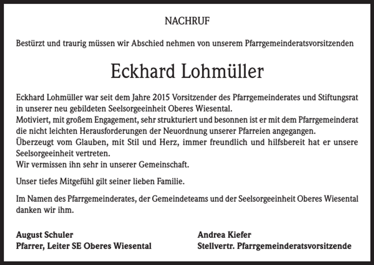 <p>NACHRUF<br />Bestürzt und traurig müssen wir Abschied nehmen von unserem Pfarrgemeinderatsvorsitzenden</p><p>Eckhard Lohmüller<br />Eckhard Lohmüller war seit dem Jahre 2015 Vorsitzender des Pfarrgemeinderates und Stiftungsrat<br />in unserer neu gebildeten Seelsorgeeinheit Oberes Wiesental.<br />Motiviert, mit großem Engagement, sehr strukturiert und besonnen ist er mit dem Pfarrgemeinderat<br />die nicht leichten Herausforderungen der Neuordnung unserer Pfarreien angegangen.<br />Überzeugt vom Glauben, mit Stil und Herz, immer freundlich und hilfsbereit hat er unsere<br />Seelsorgeeinheit vertreten.<br />Wir vermissen ihn sehr in unserer Gemeinschaft.<br />Unser tiefes Mitgefühl gilt seiner lieben Familie.<br />Im Namen des Pfarrgemeinderates, der Gemeindeteams und der Seelsorgeeinheit Oberes Wiesental<br />danken wir ihm.<br />August Schuler<br />Pfarrer, Leiter SE Oberes Wiesental</p><p>Andrea Kiefer<br />Stellvertr. Pfarrgemeinderatsvorsitzende</p>