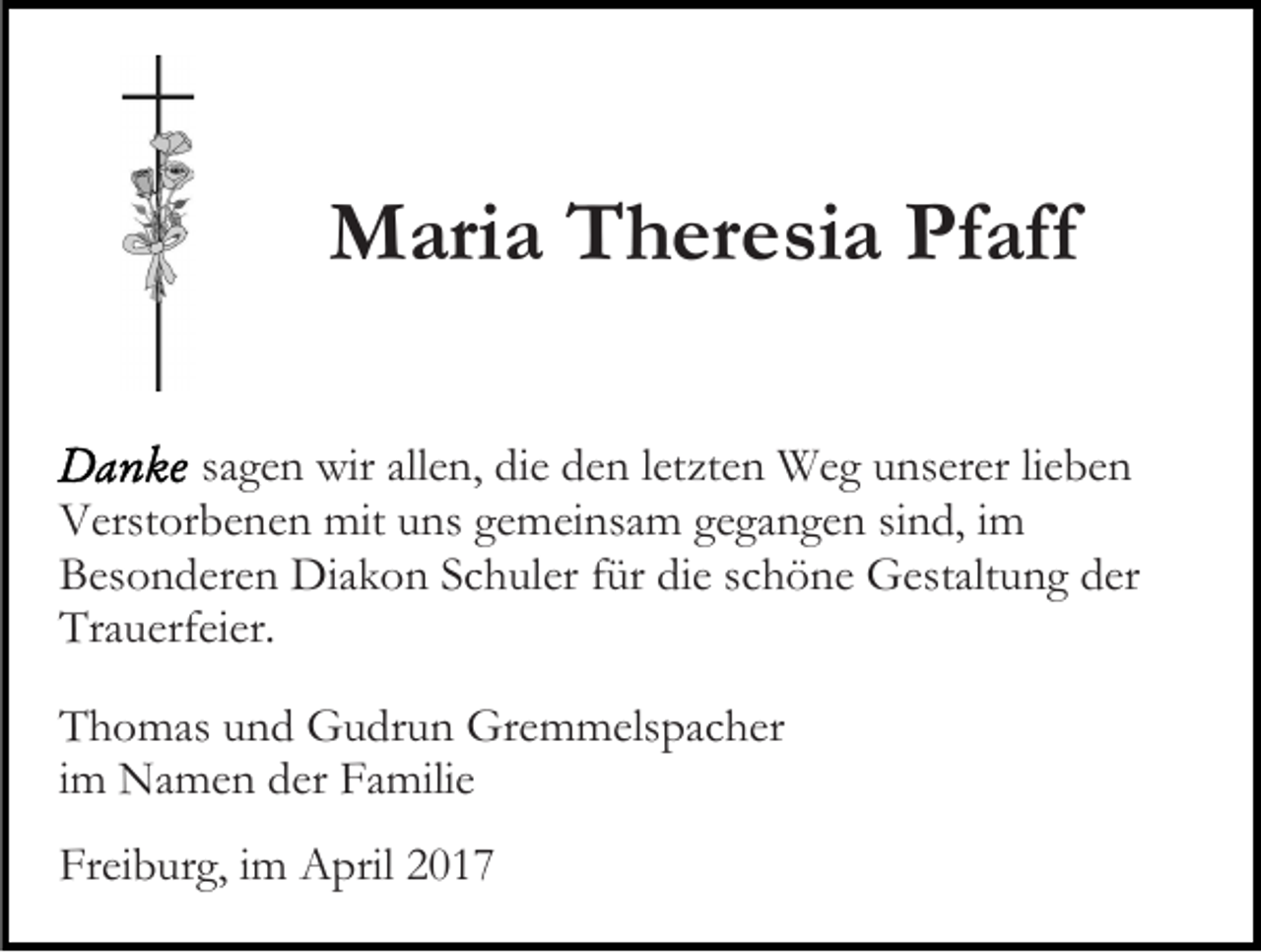 <p>Maria Theresia Pfaff<br />sagen wir allen, die den letzten Weg unserer lieben<br />Verstorbenen mit uns gemeinsam gegangen sind, im<br />Besonderen Diakon Schuler für die schöne Gestaltung der<br />Trauerfeier.<br />Thomas und Gudrun Gremmelspacher<br />im Namen der Familie<br />Freiburg, im April 2017</p>