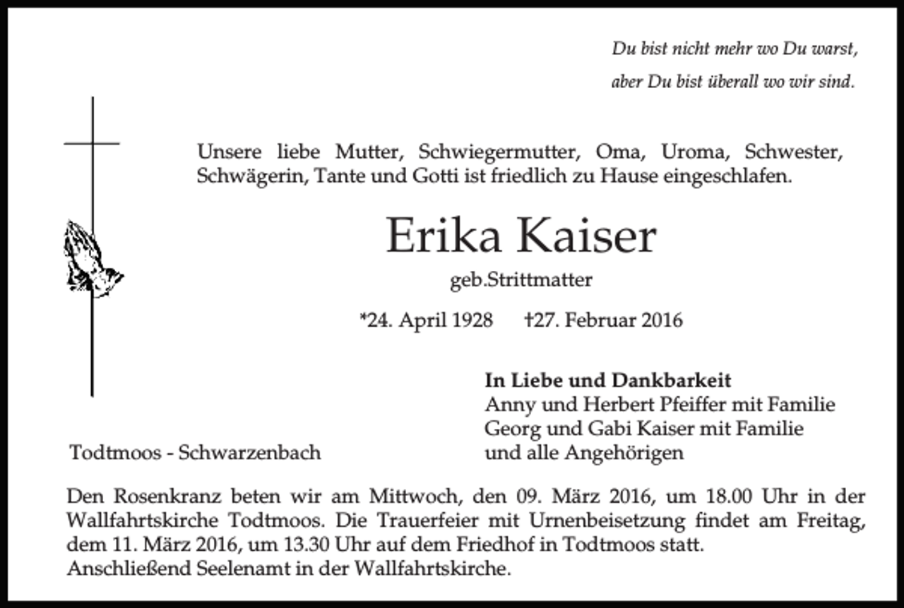 <p>Du bist nicht mehr wo Du warst,<br />aber Du bist überall wo wir sind.</p><p>Unsere liebe Mutter, Schwiegermutter, Oma, Uroma, Schwester,<br />Schwägerin, Tante und Gotti ist friedlich zu Hause eingeschlafen.</p><p>Erika Kaiser<br />geb.Strittmatter<br />*24. April 1928</p><p>Todtmoos - Schwarzenbach</p><p>†27. Februar 2016</p><p>In Liebe und Dankbarkeit<br />Anny und Herbert Pfeiffer mit Familie<br />Georg und Gabi Kaiser mit Familie<br />und alle Angehörigen</p><p>Den Rosenkranz beten wir am Mittwoch, den 09. März 2016, um 18.00 Uhr in der<br />Wallfahrtskirche Todtmoos. Die Trauerfeier mit Urnenbeisetzung findet am Freitag,<br />dem 11. März 2016, um 13.30 Uhr auf dem Friedhof in Todtmoos statt.<br />Anschließend Seelenamt in der Wallfahrtskirche.</p>