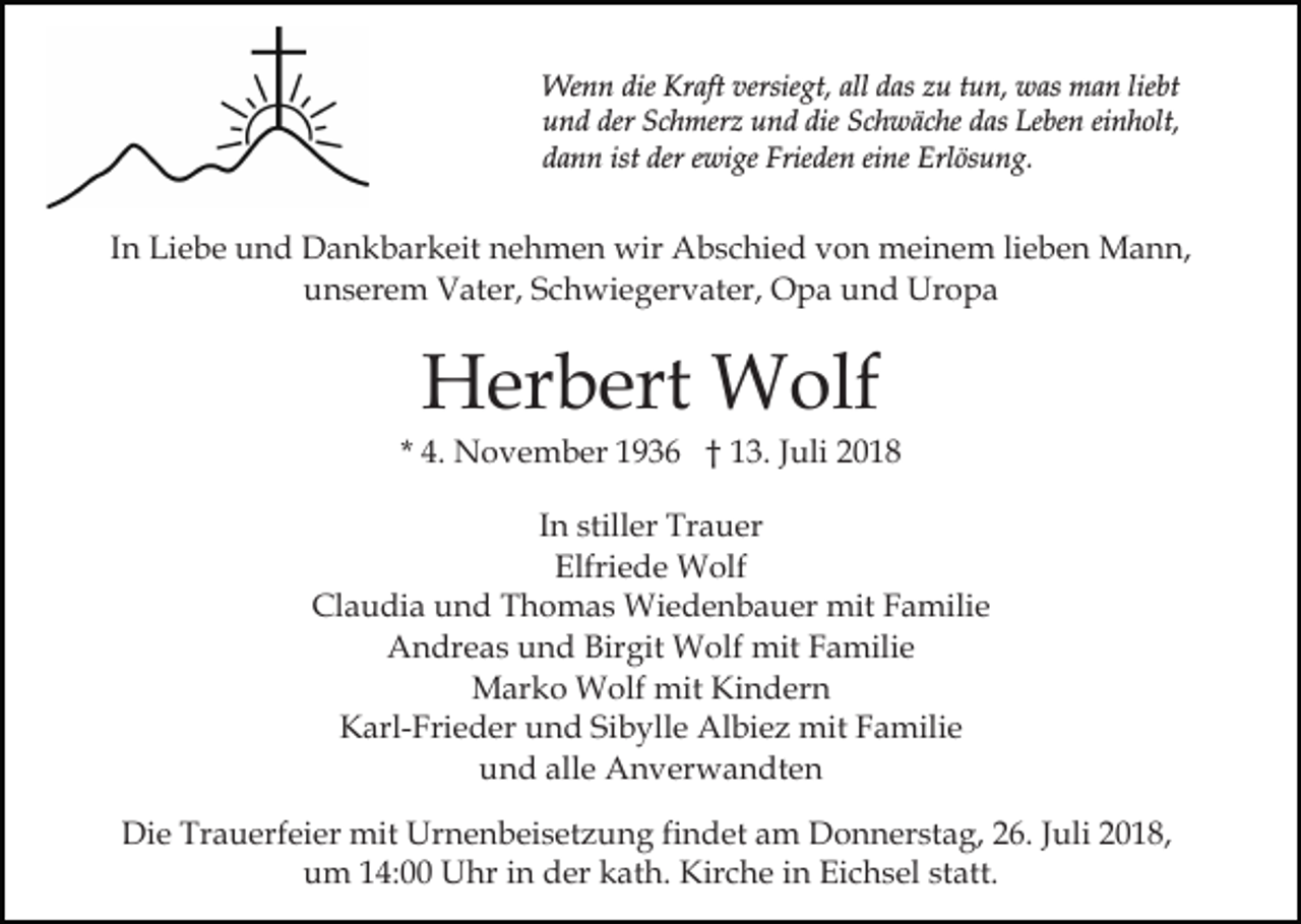 <p>Wenn die Kraft versiegt, all das zu tun, was man liebt<br />und der Schmerz und die Schwäche das Leben einholt,<br />dann ist der ewige Frieden eine Erlösung.</p><p>In Liebe und Dankbarkeit nehmen wir Abschied von meinem lieben Mann,<br />unserem Vater, Schwiegervater, Opa und Uropa</p><p>Herbert Wolf<br />* 4. November 1936 † 13. Juli 2018<br />In stiller Trauer<br />Elfriede Wolf<br />Claudia und Thomas Wiedenbauer mit Familie<br />Andreas und Birgit Wolf mit Familie<br />Marko Wolf mit Kindern<br />Karl-Frieder und Sibylle Albiez mit Familie<br />und alle Anverwandten<br />Die Trauerfeier mit Urnenbeisetzung findet am Donnerstag, 26. Juli 2018,<br />um 14:00 Uhr in der kath. Kirche in Eichsel statt.</p>