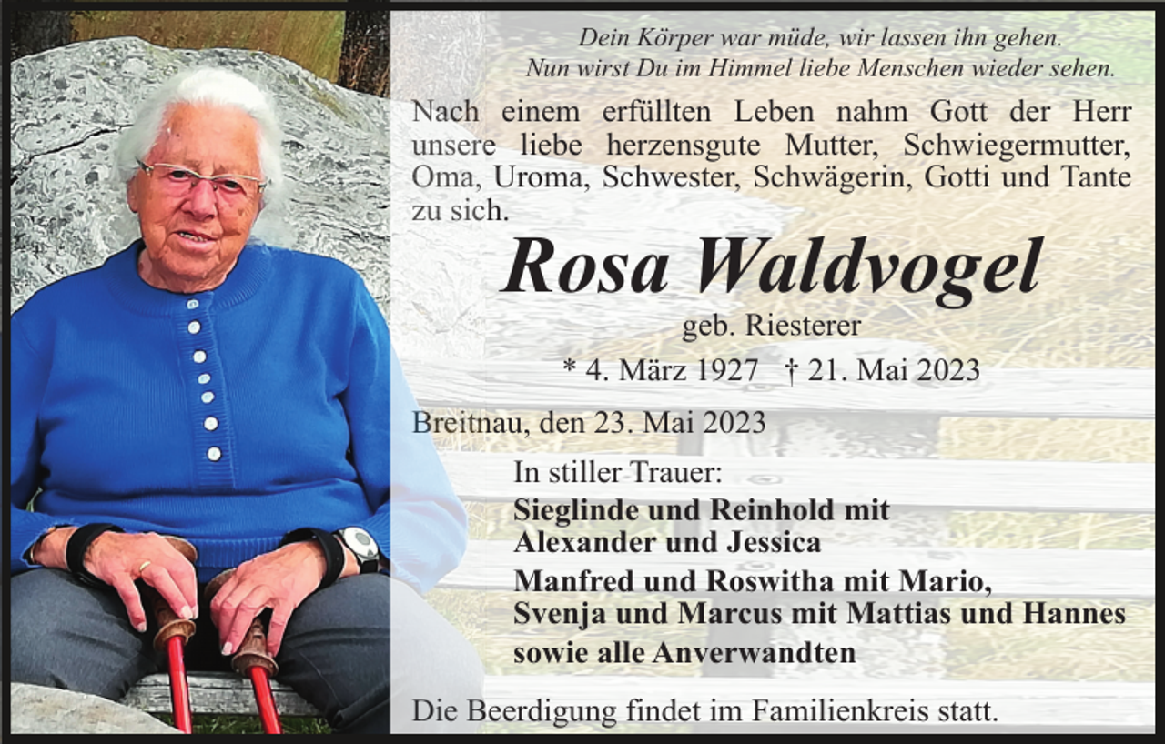 <p>Dein Körper war müde, wir lassen ihn gehen.<br />Nun wirst Du im Himmel liebe Menschen wieder sehen.</p><p>Nach einem erfüllten Leben nahm Gott der Herr<br />unsere liebe herzensgute Mutter, Schwiegermutter,<br />Oma, Uroma, Schwester, Schwägerin, Gotti und Tante<br />zu sich.</p><p>Rosa Waldvogel<br />geb. Riesterer<br />* 4. März 1927 † 21. Mai 2023<br />Breitnau, den 23. Mai 2023<br />In stiller Trauer:<br />Sieglinde und Reinhold mit<br />Alexander und Jessica<br />Manfred und Roswitha mit Mario,<br />Svenja und Marcus mit Mattias und Hannes<br />sowie alle Anverwandten<br />Die Beerdigung findet im Familienkreis statt.</p>