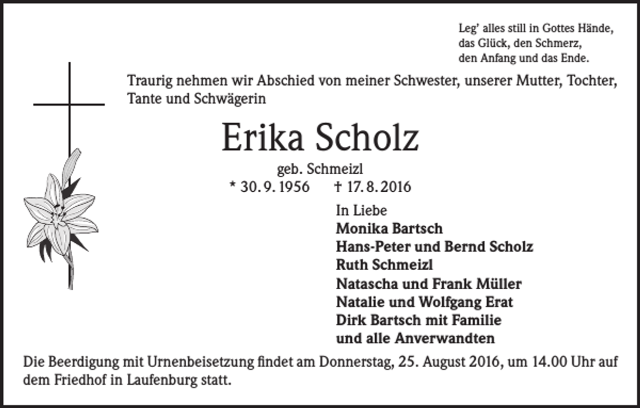 <p>Leg’ alles still in Gottes Hände,<br />das Glück, den Schmerz,<br />den Anfang und das Ende.</p><p>Traurig nehmen wir Abschied von meiner Schwester, unserer Mutter, Tochter,<br />Tante und Schwägerin</p><p>Erika Scholz</p><p>geb. Schmeizl<br />* 30. 9. 1956 † 17. 8. 2016<br />In Liebe<br />Monika Bartsch<br />Hans-Peter und Bernd Scholz<br />Ruth Schmeizl<br />Natascha und Frank Müller<br />Natalie und Wolfgang Erat<br />Dirk Bartsch mit Familie<br />und alle Anverwandten<br />Die Beerdigung mit Urnenbeisetzung findet am Donnerstag, 25. August 2016, um 14.00 Uhr auf<br />dem Friedhof in Laufenburg statt.</p>