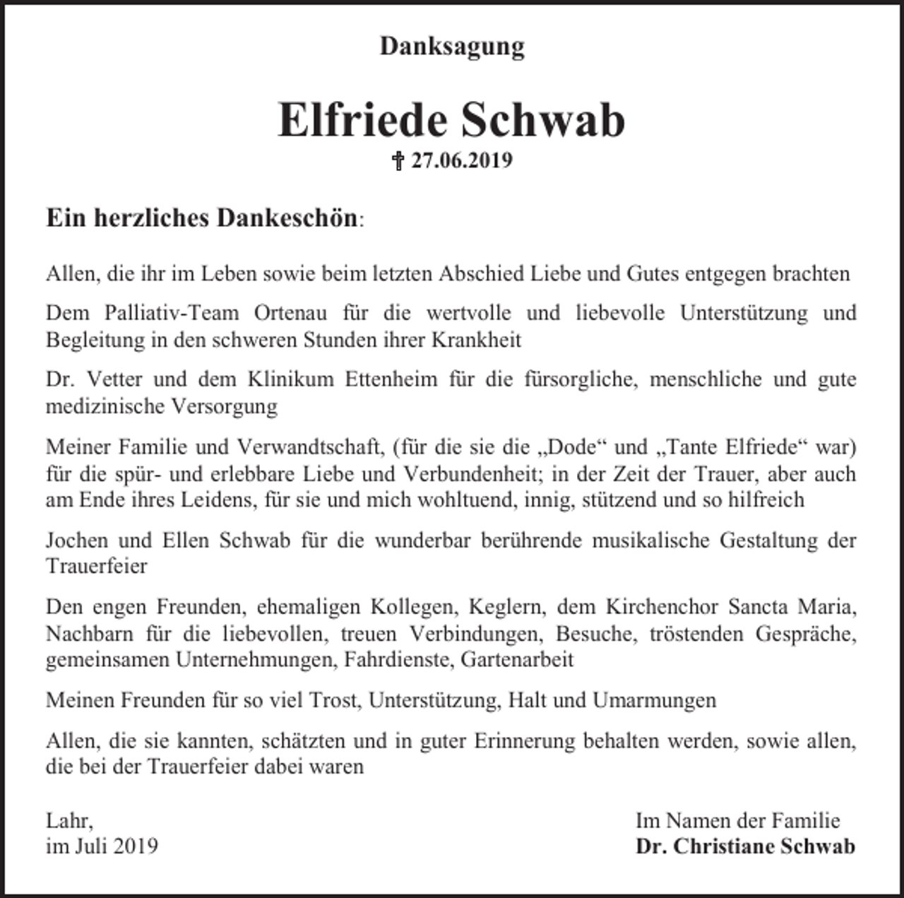 <p>Danksagung</p><p>Elfriede Schwab<br /> 27.06.2019</p><p>Ein herzliches Dankeschön:<br />Allen, die ihr im Leben sowie beim letzten Abschied Liebe und Gutes entgegen brachten<br />Dem Palliativ-Team Ortenau für die wertvolle und liebevolle Unterstützung und<br />Begleitung in den schweren Stunden ihrer Krankheit<br />Dr. Vetter und dem Klinikum Ettenheim für die fürsorgliche, menschliche und gute<br />medizinische Versorgung<br />Meiner Familie und Verwandtschaft, (für die sie die „Dode“ und „Tante Elfriede“ war)<br />für die spür- und erlebbare Liebe und Verbundenheit; in der Zeit der Trauer, aber auch<br />am Ende ihres Leidens, für sie und mich wohltuend, innig, stützend und so hilfreich<br />Jochen und Ellen Schwab für die wunderbar berührende musikalische Gestaltung der<br />Trauerfeier<br />Den engen Freunden, ehemaligen Kollegen, Keglern, dem Kirchenchor Sancta Maria,<br />Nachbarn für die liebevollen, treuen Verbindungen, Besuche, tröstenden Gespräche,<br />gemeinsamen Unternehmungen, Fahrdienste, Gartenarbeit<br />Meinen Freunden für so viel Trost, Unterstützung, Halt und Umarmungen<br />Allen, die sie kannten, schätzten und in guter Erinnerung behalten werden, sowie allen,<br />die bei der Trauerfeier dabei waren<br />Lahr,<br />im Juli 2019</p><p>Im Namen der Familie<br />Dr. Christiane Schwab</p>
