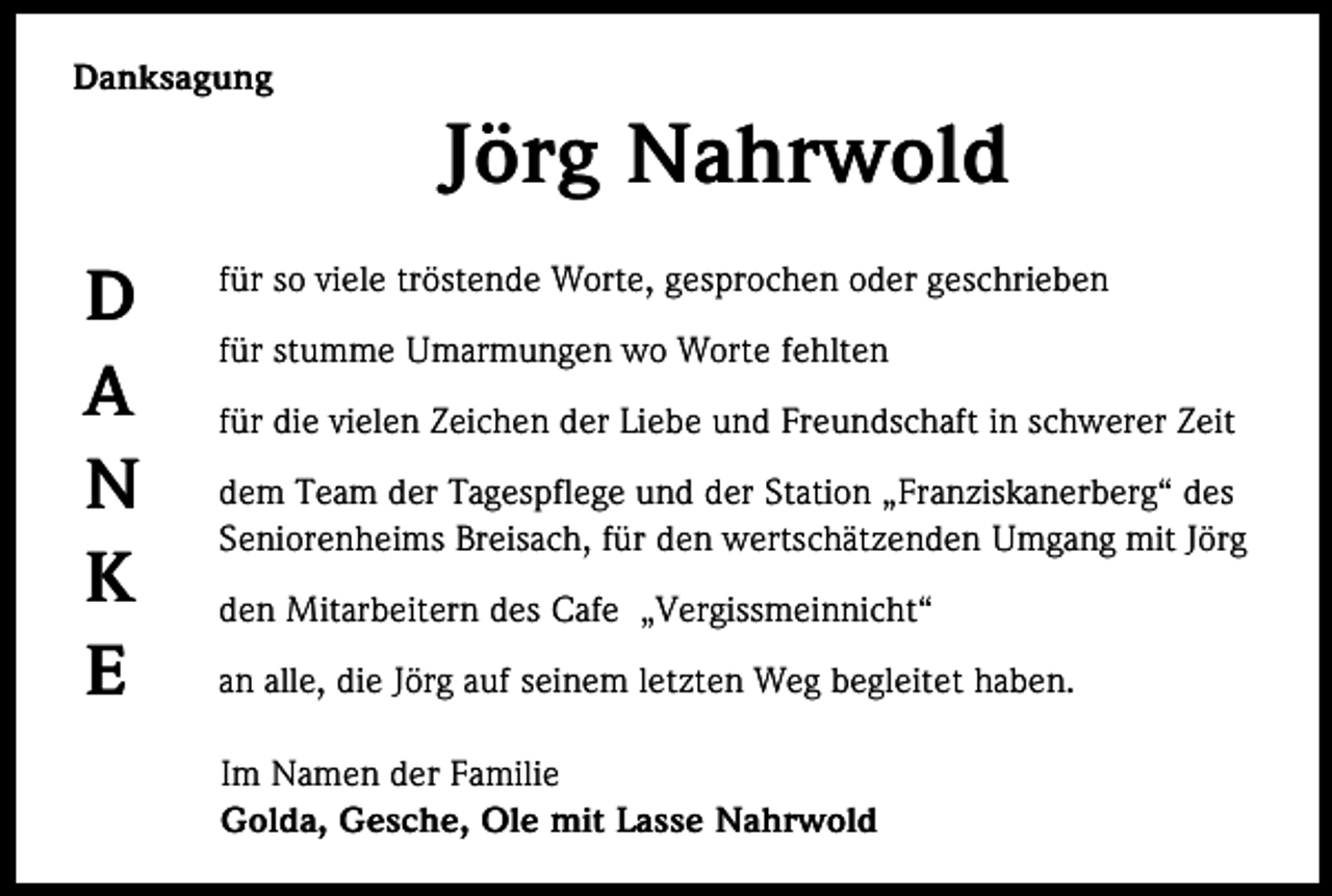 <p>Danksagung</p><p>Jörg Nahrwold<br />D<br />A<br />N<br />K<br />E</p><p>für so viele tröstende Worte, gesprochen oder geschrieben<br />für stumme Umarmungen wo Worte fehlten<br />für die vielen Zeichen der Liebe und Freundschaft in schwerer Zeit<br />dem Team der Tagespflege und der Station „Franziskanerberg“ des<br />Seniorenheims Breisach, für den wertschätzenden Umgang mit Jörg<br />den Mitarbeitern des Cafe „Vergissmeinnicht“<br />an alle, die Jörg auf seinem letzten Weg begleitet haben.<br />Im Namen der Familie<br />Golda, Gesche, Ole mit Lasse Nahrwold</p>