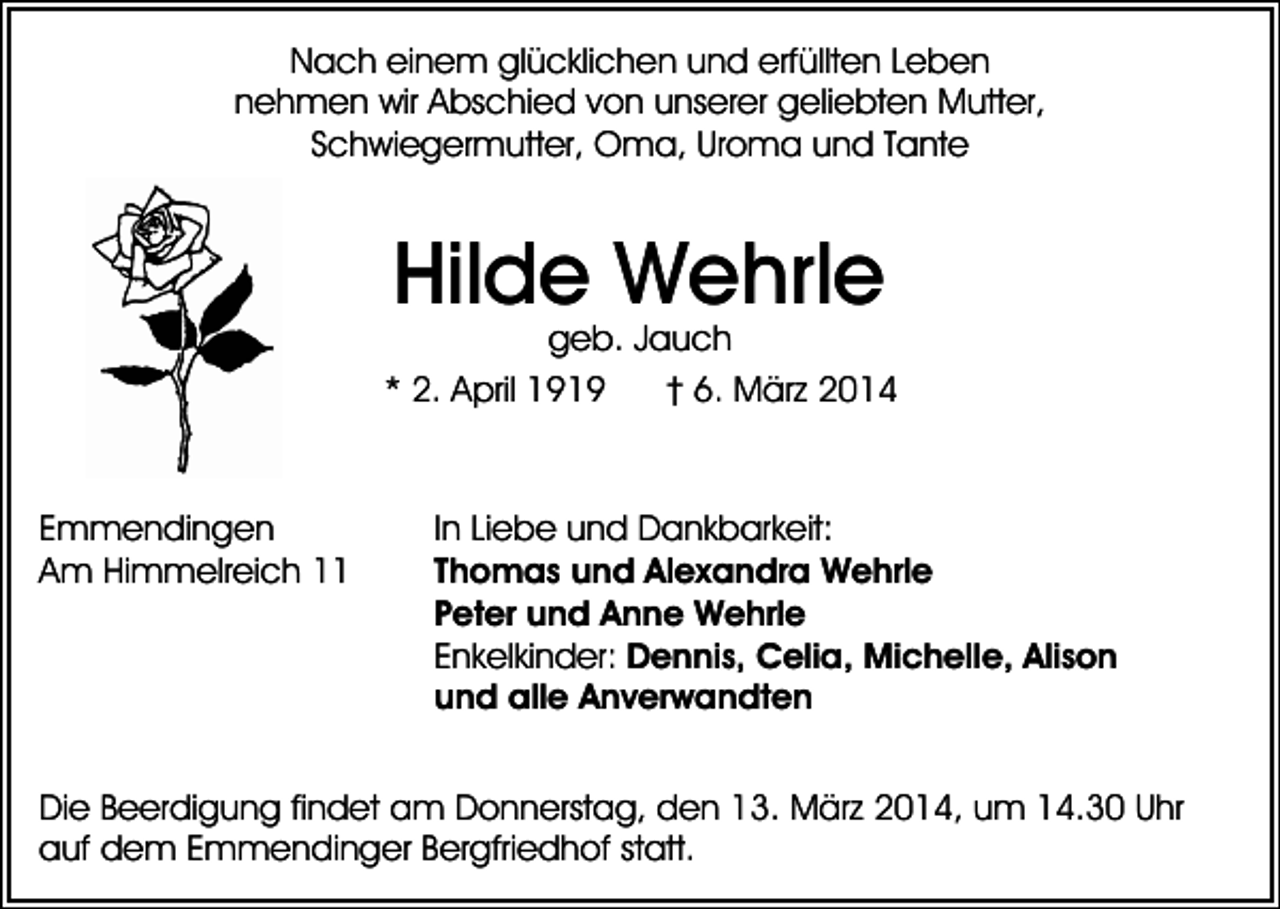 <p>Nach einem glücklichen und erfüllten Leben<br />nehmen wir Abschied von unserer geliebten Mutter,<br />Schwiegermutter, Oma, Uroma und Tante</p><p>Hilde Wehrle</p><p>geb. Jauch<br />* 2. April 1919<br />† 6. März 2014</p><p>Emmendingen<br />Am Himmelreich 11</p><p>In Liebe und Dankbarkeit:<br />Thomas und Alexandra Wehrle<br />Peter und Anne Wehrle<br />Enkelkinder: Dennis, Celia, Michelle, Alison<br />und alle Anverwandten</p><p>Die Beerdigung findet am Donnerstag, den 13. März 2014, um 14.30 Uhr<br />auf dem Emmendinger Bergfriedhof statt.</p>
