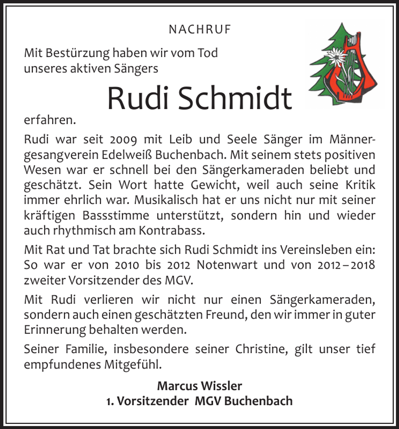 <p>NACHRUF<br />Mit Bestürzung haben wir vom Tod<br />unseres aktiven Sängers</p><p>Rudi Schmidt</p><p>erfahren.<br />Rudi war seit 2009 mit Leib und Seele Sänger im Männer­<br />gesangverein Edelweiß Buchenbach. Mit seinem stets positiven<br />Wesen war er schnell bei den Sängerkameraden beliebt und<br />­geschätzt. Sein Wort hatte Gewicht, weil auch seine Kritik<br />­immer ehrlich war. Musikalisch hat er uns nicht nur mit seiner<br />kräftigen Bassstimme unterstützt, sondern hin und wieder<br />auch rhythmisch am Kontrabass.<br />Mit Rat und Tat brachte sich Rudi Schmidt ins Vereinsleben ein:<br />So war er von 2010 bis 2012 Notenwart und von 2012 – 2018<br />­zweiter Vorsitzender des MGV.<br />Mit Rudi verlieren wir nicht nur einen Sängerkameraden,<br />­sondern auch einen geschätzten Freund, den wir immer in g<br />­ uter<br />Erinnerung behalten werden.<br />Seiner Familie, insbesondere seiner Christine, gilt unser tief<br />empfundenes Mitgefühl.<br />Marcus Wissler<br />1. Vorsitzender MGV Buchenbach</p>