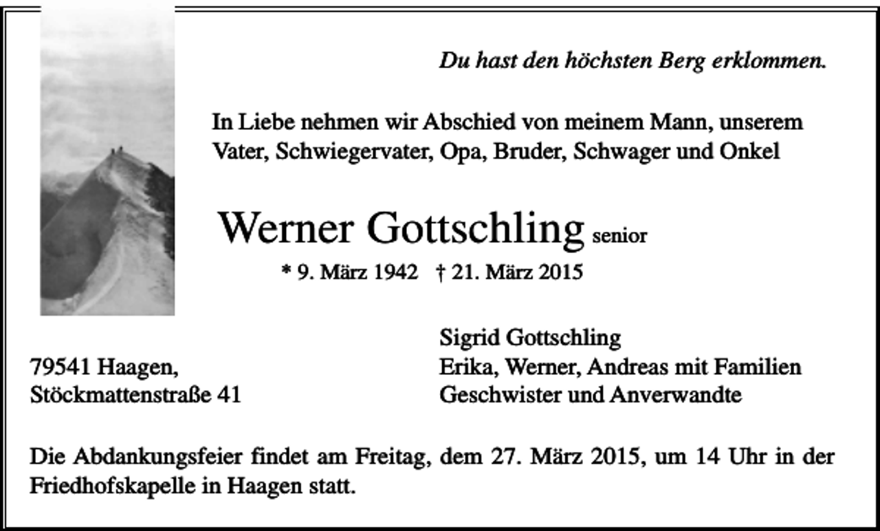 <p>Du hast den höchsten Berg erklommen.<br />In Liebe nehmen wir Abschied von meinem Mann, unserem<br />Vater, Schwiegervater, Opa, Bruder, Schwager und Onkel</p><p>Werner Gottschling senior<br />* 9. März 1942 † 21. März 2015</p><p>79541 Haagen,<br />Stöckmattenstraße 41</p><p>Sigrid Gottschling<br />Erika, Werner, Andreas mit Familien<br />Geschwister und Anverwandte</p><p>Die Abdankungsfeier findet am Freitag, dem 27. März 2015, um 14 Uhr in der<br />Friedhofskapelle in Haagen statt.</p>