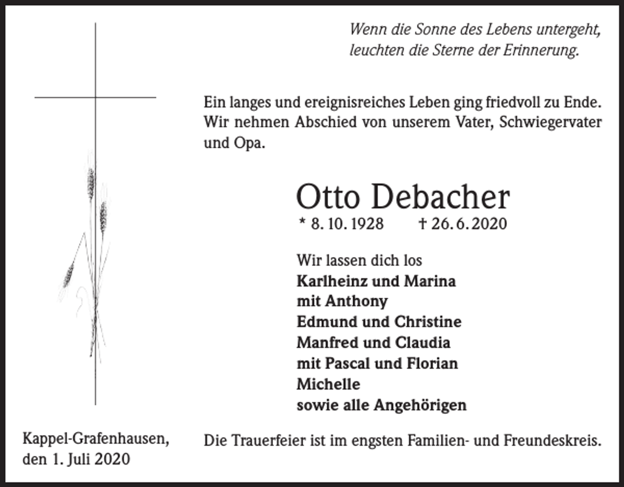 <p>Wenn die Sonne des Lebens untergeht,<br />leuchten die Sterne der Erinnerung.<br />Ein langes und ereignisreiches Leben ging friedvoll zu Ende.<br />Wir nehmen Abschied von unserem Vater, Schwiegervater<br />und Opa.</p><p>Otto Debacher<br />* 8. 10. 1928 † 26. 6. 2020</p><p>Wir lassen dich los<br />Karlheinz und Marina<br />mit Anthony<br />Edmund und Christine<br />Manfred und Claudia<br />mit Pascal und Florian<br />Michelle<br />sowie alle Angehörigen<br />Kappel-Grafenhausen,<br />den 1. Juli 2020</p><p>Die Trauerfeier ist im engsten Familien- und Freundeskreis.</p>