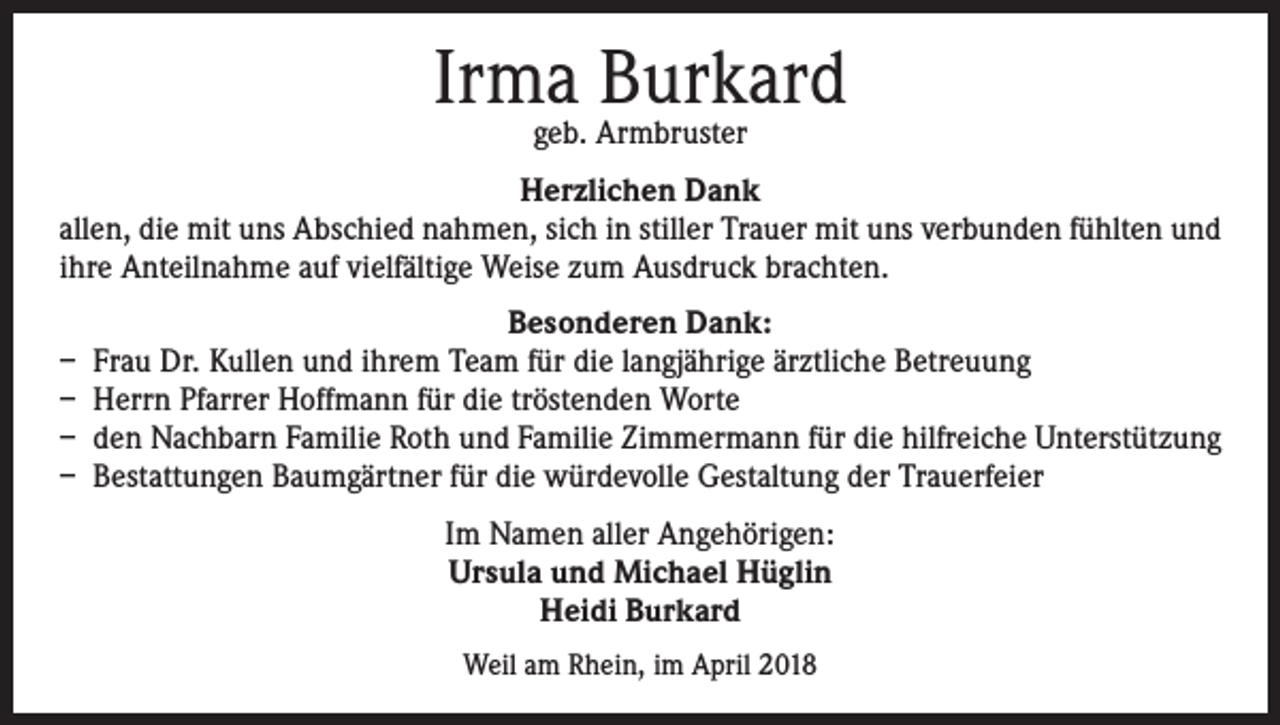 <p>Irma Burkard<br />geb. Armbruster</p><p>Herzlichen Dank<br />allen, die mit uns Abschied nahmen, sich in stiller Trauer mit uns verbunden fühlten und<br />ihre Anteilnahme auf vielfältige Weise zum Ausdruck brachten.<br />Besonderen Dank:<br />– Frau Dr. Kullen und ihrem Team für die langjährige ärztliche Betreuung<br />– Herrn Pfarrer Hoffmann für die tröstenden Worte<br />– den Nachbarn Familie Roth und Familie Zimmermann für die hilfreiche Unterstützung<br />– Bestattungen Baumgärtner für die würdevolle Gestaltung der Trauerfeier<br />Im Namen aller Angehörigen:<br />Ursula und Michael Hüglin<br />Heidi Burkard<br />Weil am Rhein, im April 2018</p>