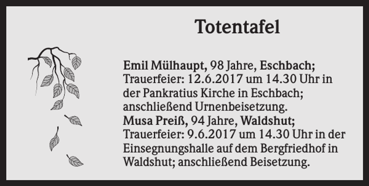 <p>Totentafel<br />Emil Mülhaupt, 98 Jahre, Eschbach;<br />Trauerfeier: 12.6.2017 um 14.30 Uhr in<br />der Pankratius Kirche in Eschbach;<br />anschließend Urnenbeisetzung.<br />Musa Preiß, 94 Jahre, Waldshut;<br />Trauerfeier: 9.6.2017 um 14.30 Uhr in der<br />Einsegnungshalle auf dem Bergfriedhof in<br />Waldshut; anschließend Beisetzung.</p>