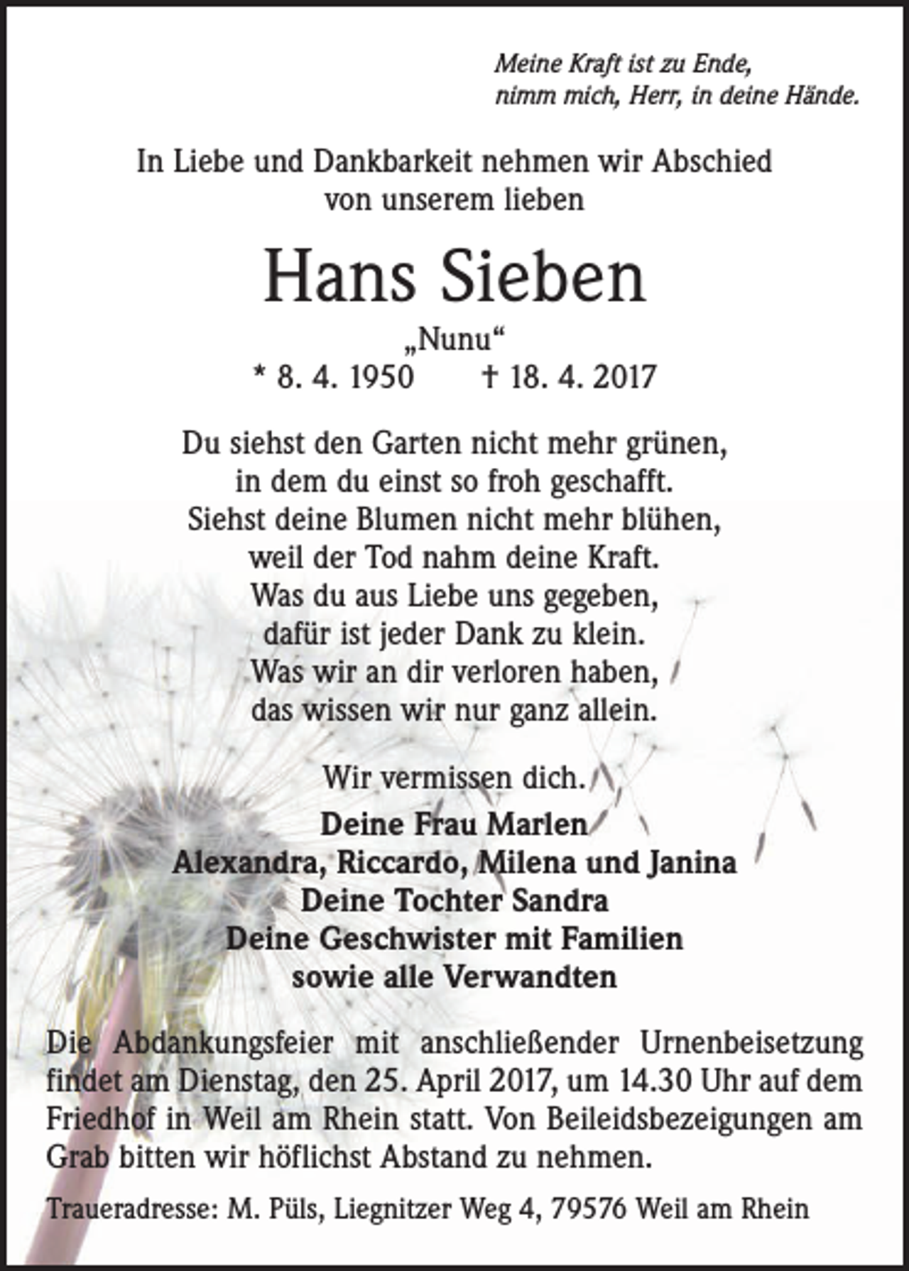 <p>Meine Kraft ist zu Ende,<br />nimm mich, Herr, in deine Hände.</p><p>In Liebe und Dankbarkeit nehmen wir Abschied<br />von unserem lieben</p><p>Hans Sieben</p><p>„Nunu“<br />* 8. 4. 1950 † 18. 4. 2017<br />Du siehst den Garten nicht mehr grünen,<br />in dem du einst so froh geschafft.<br />Siehst deine Blumen nicht mehr blühen,<br />weil der Tod nahm deine Kraft.<br />Was du aus Liebe uns gegeben,<br />dafür ist jeder Dank zu klein.<br />Was wir an dir verloren haben,<br />das wissen wir nur ganz allein.<br />Wir vermissen dich.<br />Deine Frau Marlen<br />Alexandra, Riccardo, Milena und Janina<br />Deine Tochter Sandra<br />Deine Geschwister mit Familien<br />sowie alle Verwandten<br />Die Abdankungsfeier mit anschließender Urnenbeisetzung<br />findet am Dienstag, den 25. April 2017, um 14.30 Uhr auf dem<br />Friedhof in Weil am Rhein statt. Von Beileidsbezeigungen am<br />Grab bitten wir höflichst Abstand zu nehmen.<br />Traueradresse: M. Püls, Liegnitzer Weg 4, 79576 Weil am Rhein</p>