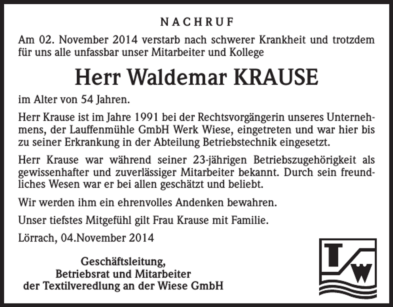 <p>NACHRUF<br />Am 02. November 2014 verstarb nach schwerer Krankheit und trotzdem<br />für uns alle unfassbar unser Mitarbeiter und Kollege</p><p>Herr Waldemar KRAUSE<br />im Alter von 54 Jahren.<br />Herr Krause ist im Jahre 1991 bei der Rechtsvorgängerin unseres Unternehmens, der Lauffenmühle GmbH Werk Wiese, eingetreten und war hier bis<br />zu seiner Erkrankung in der Abteilung Betriebstechnik eingesetzt.<br />Herr Krause war während seiner 23-jährigen Betriebszugehörigkeit als<br />gewissenhafter und zuverlässiger Mitarbeiter bekannt. Durch sein freundliches Wesen war er bei allen geschätzt und beliebt.<br />Wir werden ihm ein ehrenvolles Andenken bewahren.<br />Unser tiefstes Mitgefühl gilt Frau Krause mit Familie.<br />Lörrach, 04.November 2014<br />Geschäftsleitung,</p><p>Betriebsrat und Mitarbeiter<br />der Textilveredlung an der Wiese GmbH</p>