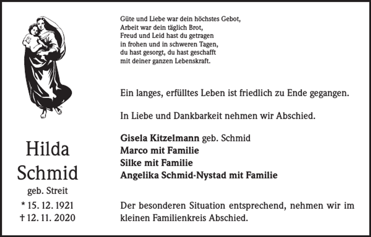<p>Güte und Liebe war dein höchstes Gebot,<br />Arbeit war dein täglich Brot,<br />Freud und Leid hast du getragen<br />in frohen und in schweren Tagen,<br />du hast gesorgt, du hast geschafft<br />mit deiner ganzen Lebenskraft.</p><p>Ein langes, erfülltes Leben ist friedlich zu Ende gegangen.<br />In Liebe und Dankbarkeit nehmen wir Abschied.</p><p>Hilda<br />Schmid<br />geb. Streit<br />* 15. 12. 1921<br />† 12. 11. 2020</p><p>Gisela Kitzelmann geb. Schmid<br />Marco mit Familie<br />Silke mit Familie<br />Angelika Schmid-Nystad mit Familie<br />Der besonderen Situation entsprechend, nehmen wir im<br />kleinen Familienkreis Abschied.</p>