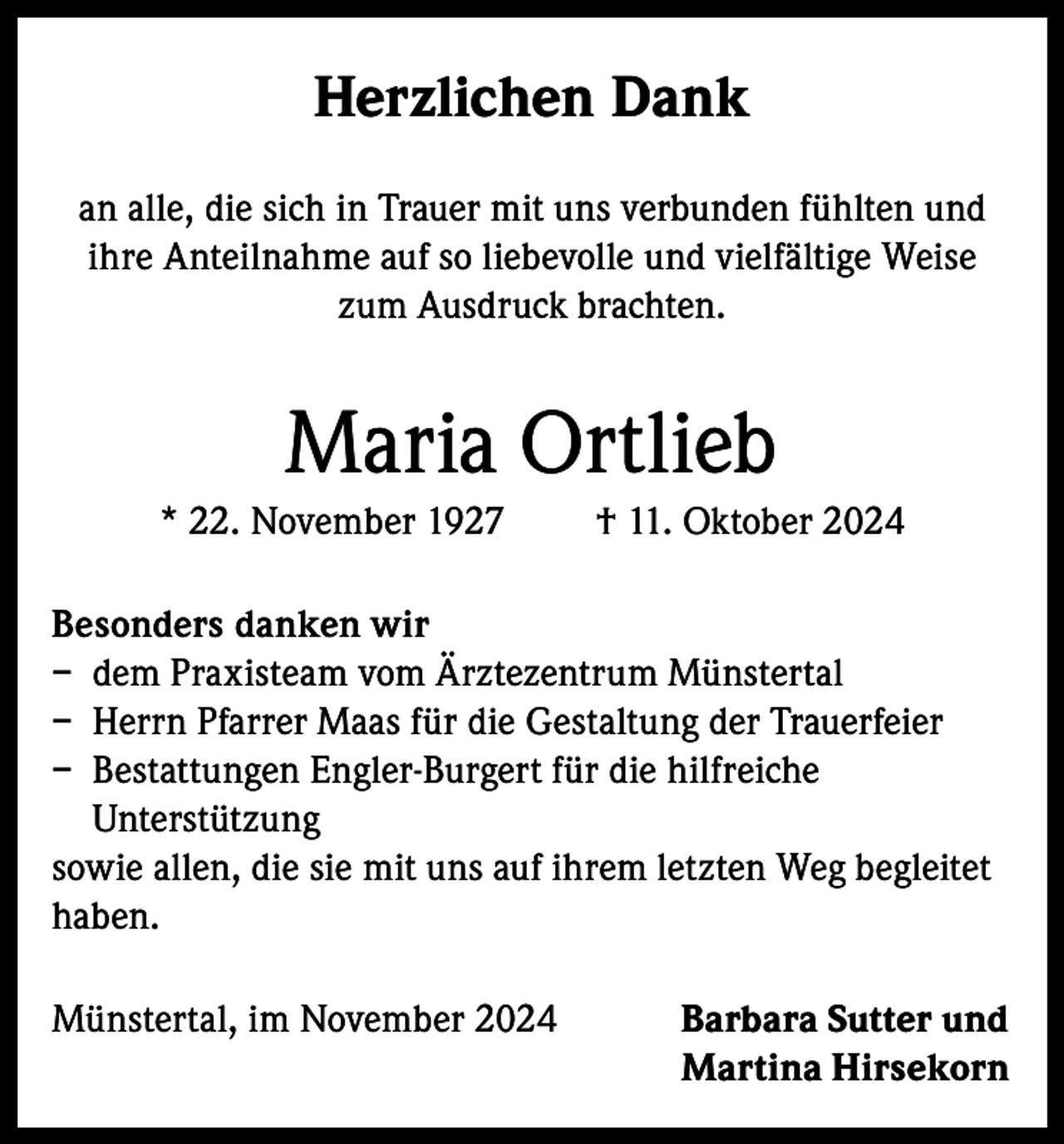 <p>Herzlichen Dank<br />an alle, die sich in Trauer mit uns verbunden fühlten und<br />ihre Anteilnahme auf so liebevolle und vielfältige Weise<br />zum Ausdruck brachten.</p><p>Maria Ortlieb<br />* 22. November 1927</p><p>† 11. Oktober 2024</p><p>Besonders danken wir<br />– dem Praxisteam vom Ärztezentrum Münstertal<br />– Herrn Pfarrer Maas für die Gestaltung der Trauerfeier<br />– Bestattungen Engler-Burgert für die hilfreiche<br />Unterstützung<br />sowie allen, die sie mit uns auf ihrem letzten Weg begleitet<br />haben.<br />Münstertal, im November 2024</p><p>arbara Sutter und<br />B<br />Martina Hirsekorn</p>