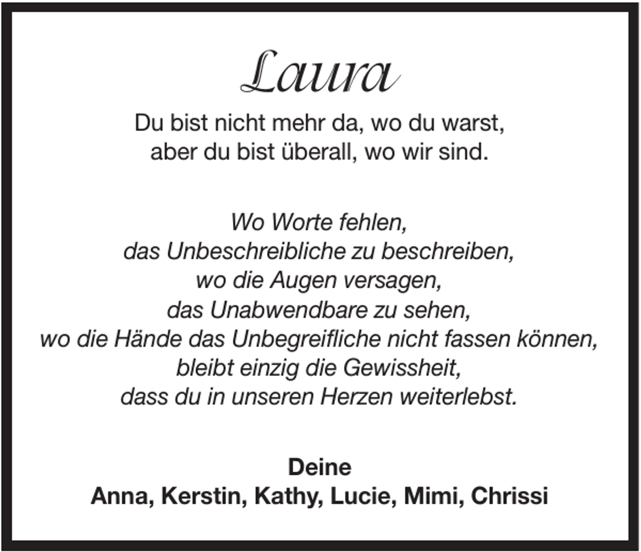 <p>Laura<br />Du bist nicht mehr da, wo du warst,<br />aber du bist überall, wo wir sind.<br />Wo Worte fehlen,<br />das Unbeschreibliche zu beschreiben,<br />wo die Augen versagen,<br />das Unabwendbare zu sehen,<br />wo die Hände das Unbegreifliche nicht fassen können,<br />bleibt einzig die Gewissheit,<br />dass du in unseren Herzen weiterlebst.<br />Deine<br />Anna, Kerstin, Kathy, Lucie, Mimi, Chrissi</p>