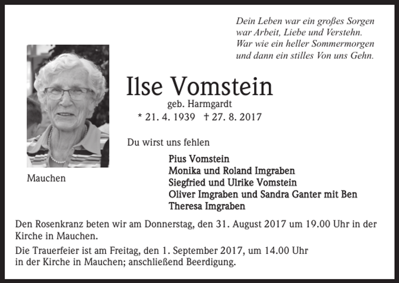 <p>DDein<br />ei n LLeben<br />e b e n wwar<br />ar eiein<br />n grgroßes<br />o ß es Sorgen<br />S or g e n<br />Arbeit,<br />Verstehn.<br />wwar<br />ar Ar<br />b eit, LiLiebe<br />e b e uund<br />n d Ver<br />st e h n.<br />WWar<br />ar wiwie<br />e eiein<br />n h heller<br />ell er S Sommermorgen<br />o m m er m or g e n<br />ein<br />stilles<br />uund<br />n d ddann<br />a n n ei<br />n still<br />es Von<br />Vo n uuns<br />ns Gehn.<br />G e h n.</p><p>Ils<br />V o mst ei n<br />Ilsee Vomstein<br />ggeb.<br />e b. Harmgardt<br />H ar m g ar dt<br />** 21.<br />2 1. 4.<br />4. †<br />† 27.<br />2 7. 8.<br />8. 22</p><p>DDu<br />u wirst<br />wirst uuns<br />ns f fehlen<br />e hl e n<br />MMauchen<br />a uc he n</p><p>D e n RRosenkranz<br />Den<br />os e n kr a n z bbeten<br />et e n wir<br />w ir am<br />a m Donnerstag,<br />D o n n erst a g, den<br />d e n 31.<br />31. August<br />A u g ust 22017<br />0 1 7 uum<br />m 119.00<br />9. Uhr<br />U hr iin<br />n dder<br />er<br />Kir c h e i in<br />n Mauchen.<br />M a u c h e n.<br />Kirche<br />Die<br />Di<br />e Tr<br />Trauerfeier<br />a u erf ei er ist<br />istaam<br />m FrFreitag,<br />eit a g, den<br />d e n 1.<br />1. SSeptember<br />e pt e m b er 22017,<br />0 1 7, uum<br />m 114.00<br />4. Uhr<br />U hr<br />i n der<br />d er Kirche<br />Kir c h e iinn Mauchen;<br />M a u c h en; aanschließend<br />ns c hli e ß e n d Beerdigung.<br />B e er di g u n g.<br />in</p>