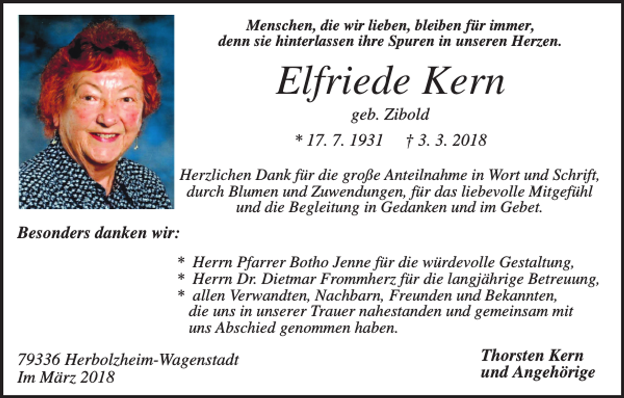 <p>Menschen, die wir lieben, bleiben für immer,<br />denn sie hinterlassen ihre Spuren in unseren Herzen.</p><p>Elfriede Kern<br />geb. Zibold<br />* 17. 7. 1931</p><p>† 3. 3. 2018</p><p>Herzlichen Dank für die große Anteilnahme in Wort und Schrift,<br />durch Blumen und Zuwendungen, für das liebevolle Mitgefühl<br />und die Begleitung in Gedanken und im Gebet.</p><p>Besonders danken wir:<br />* Herrn Pfarrer Botho Jenne für die würdevolle Gestaltung,<br />* Herrn Dr. Dietmar Frommherz für die langjährige Betreuung,<br />* allen Verwandten, Nachbarn, Freunden und Bekannten,<br />die uns in unserer Trauer nahestanden und gemeinsam mit<br />uns Abschied genommen haben.</p><p>79336 Herbolzheim-Wagenstadt<br />Im März 2018</p><p>Thorsten Kern<br />und Angehörige</p>