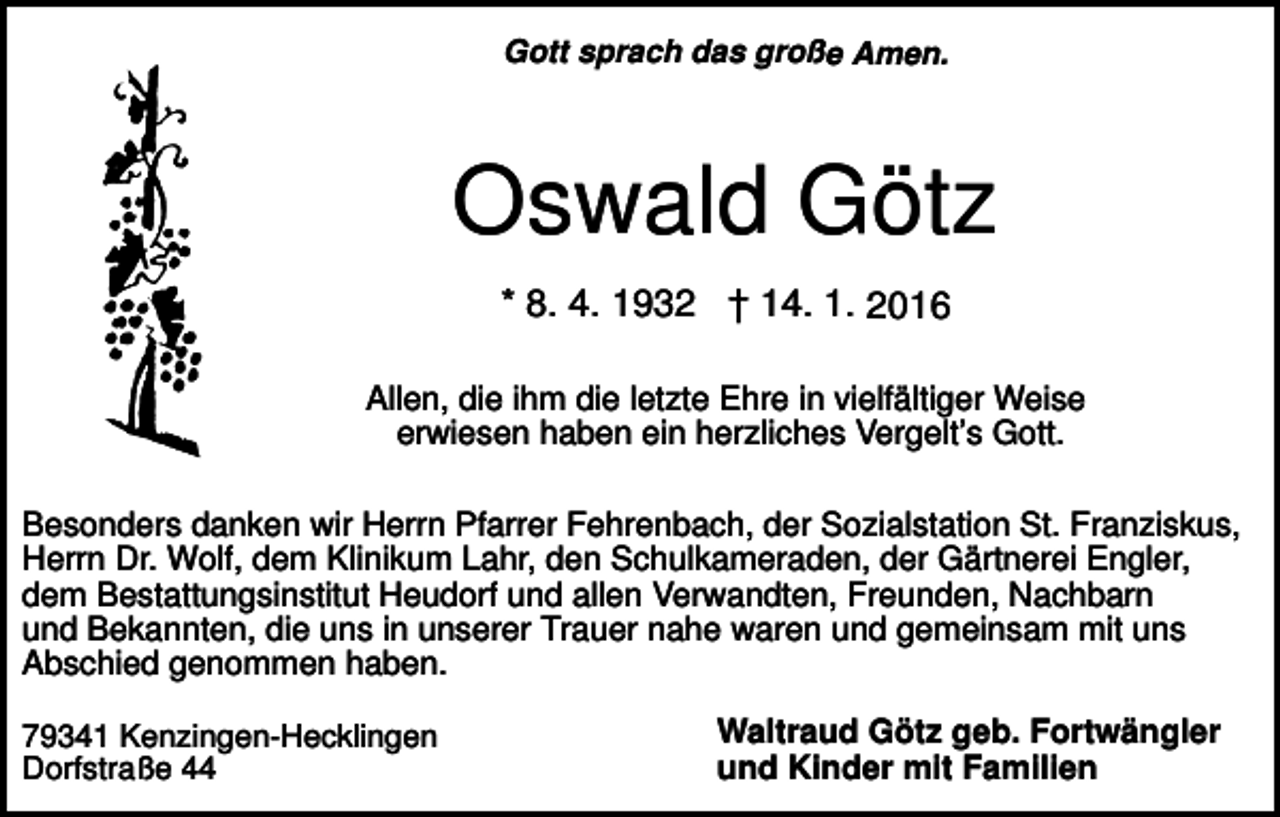 <p>Gott sprach das große Amen.</p><p>Oswald Götz<br />* 8. 4. 1932 † 14. 1. 2016<br />Allen, die ihm die letzte Ehre in vielfältiger Weise<br />erwiesen haben ein herzliches Vergelt’s Gott.<br />Besonders danken wir Herrn Pfarrer Fehrenbach, der Sozialstation St. Franziskus,<br />Herrn Dr. Wolf, dem Klinikum Lahr, den Schulkameraden, der Gärtnerei Engler,<br />dem Bestattungsinstitut Heudorf und allen Verwandten, Freunden, Nachbarn<br />und Bekannten, die uns in unserer Trauer nahe waren und gemeinsam mit uns<br />Abschied genommen haben.<br />79341 Kenzingen-Hecklingen<br />Dorfstraße 44</p><p>Waltraud Götz geb. Fortwängler<br />und Kinder mit Familien</p>