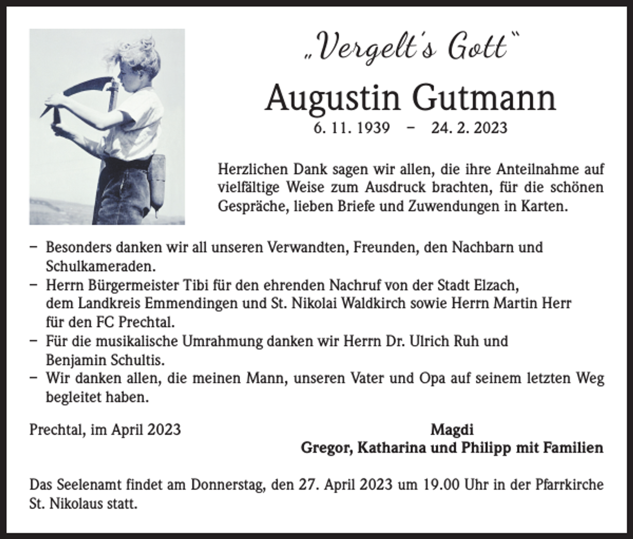 <p>„Vergelt’s Gott“</p><p>Augustin Gutmann<br />6. 11. 1939 – 24. 2. 2023</p><p>Herzlichen Dank sagen wir allen, die ihre Anteilnahme auf<br />vielfältige Weise zum Ausdruck brachten, für die schönen<br />­Gespräche, lieben Briefe und Zuwendungen in Karten.<br />– Besonders danken wir all unseren Verwandten, Freunden, den Nachbarn und<br />­Schulkameraden.<br />– Herrn Bürgermeister Tibi für den ehrenden Nachruf von der Stadt Elzach,<br />dem Landkreis Emmendingen und St. Nikolai Waldkirch sowie Herrn Martin Herr<br />für den FC Prechtal.<br />– Für die musikalische Umrahmung danken wir Herrn Dr. Ulrich Ruh und<br />Benjamin Schultis.<br />– Wir danken allen, die meinen Mann, unseren Vater und Opa auf seinem letzten Weg<br />begleitet haben.<br />Prechtal, im April 2023</p><p>Magdi<br />Gregor, Katharina und Philipp mit Familien</p><p>Das Seelenamt findet am Donnerstag, den 27. April 2023 um 19.00 Uhr in der ­Pfarrkirche<br />St. Nikolaus statt.</p>
