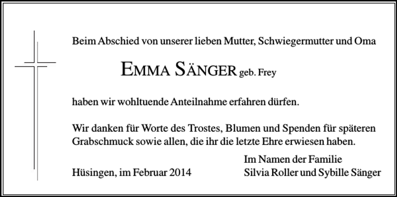 <p>Beim Abschied von unserer lieben Mutter, Schwiegermutter und Oma</p><p>EMMA S ÄNGER geb. Frey<br />haben wir wohltuende Anteilnahme erfahren dürfen.<br />Wir danken für Worte des Trostes, Blumen und Spenden für späteren<br />Grabschmuck sowie allen, die ihr die letzte Ehre erwiesen haben.<br />Hüsingen, im Februar 2014</p><p>Im Namen der Familie<br />Silvia Roller und Sybille Sänger</p>