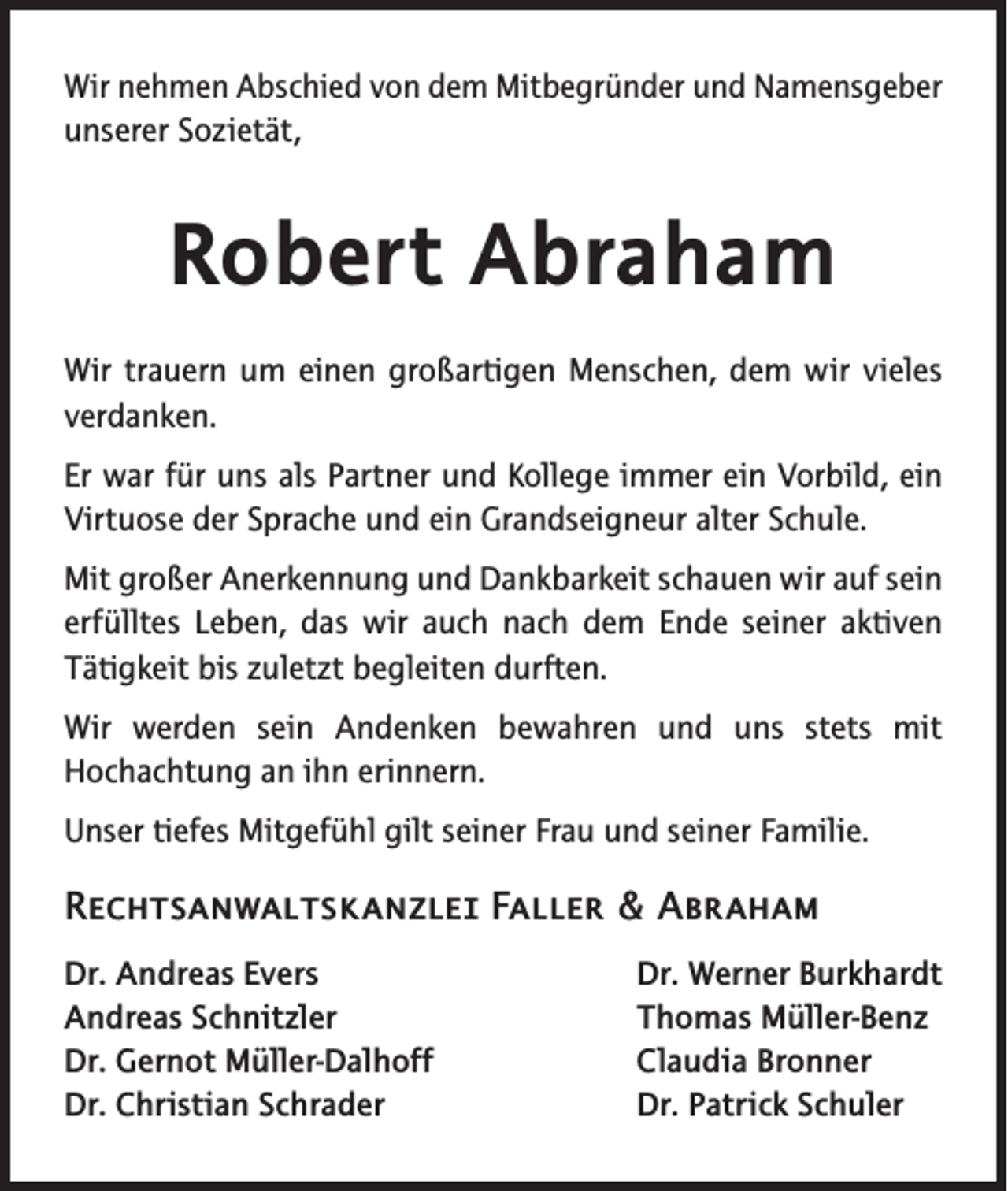<p>Wir nehmen Abschied von dem Mitbegründer und Namensgeber<br />unserer Sozietät,</p><p>Robert Abraham<br />Wir trauern um einen großartigen Menschen, dem wir vieles<br />verdanken.<br />Er war für uns als Partner und Kollege immer ein Vorbild, ein<br />Virtuose der Sprache und ein Grandseigneur alter Schule.<br />Mit großer Anerkennung und Dankbarkeit schauen wir auf sein<br />erfülltes Leben, das wir auch nach dem Ende seiner aktiven<br />Tätigkeit bis zuletzt begleiten durften.<br />Wir werden sein Andenken bewahren und uns stets mit<br />Hochachtung an ihn erinnern.<br />Unser tiefes Mitgefühl gilt seiner Frau und seiner Familie.</p><p>Rechtsanwaltskanzlei Faller &amp; Abraham<br />Dr. Andreas Evers<br />Andreas Schnitzler<br />Dr. Gernot Müller-Dalhoff<br />Dr. Christian Schrader</p><p>Dr. Werner Burkhardt<br />Thomas Müller-Benz<br />Claudia Bronner<br />Dr. Patrick Schuler</p>