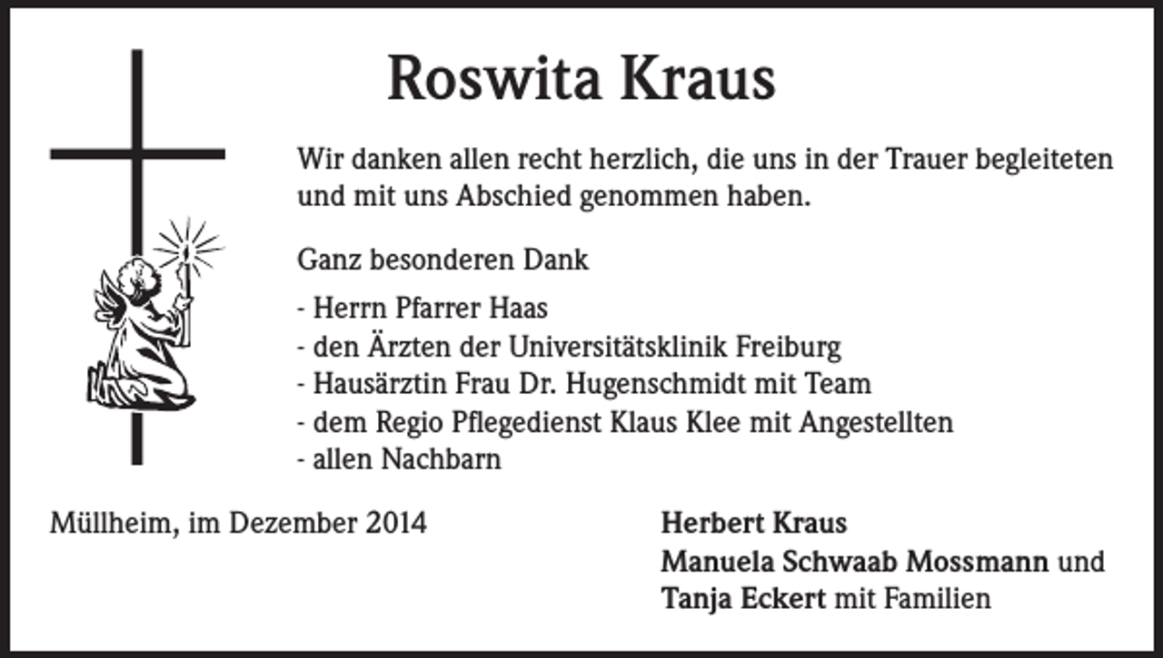<p>Roswita Kraus<br />Wir danken allen recht herzlich, die uns in der Trauer begleiteten<br />und mit uns Abschied genommen haben.<br />Ganz besonderen Dank<br />- Herrn Pfarrer Haas<br />- den Ärzten der Universitätsklinik Freiburg<br />- Hausärztin Frau Dr. Hugenschmidt mit Team<br />- dem Regio Pflegedienst Klaus Klee mit Angestellten<br />- allen Nachbarn<br />Müllheim, im Dezember 2014</p><p>erbert Kraus<br />H<br />Manuela Schwaab Mossmann und<br />Tanja Eckert mit Familien</p>