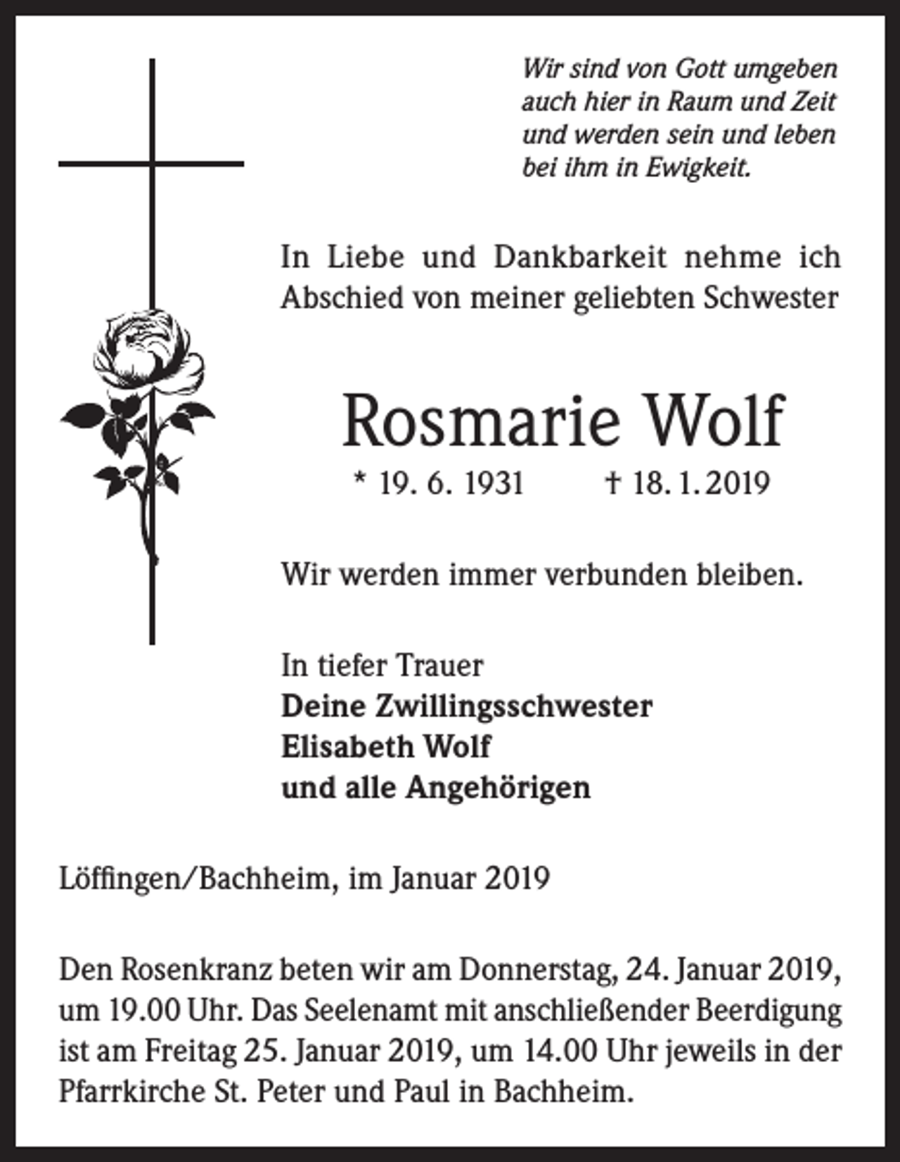 <p>Wir sind von Gott umgeben<br />auch hier in Raum und Zeit<br />und werden sein und leben<br />bei ihm in Ewigkeit.</p><p>In Liebe und Dankbarkeit nehme ich<br />Abschied von meiner geliebten Schwester</p><p>Rosmarie Wolf<br />* 19. 6. 1931</p><p>† 18. 1. 2019</p><p>Wir werden immer verbunden bleiben.<br />In tiefer Trauer<br />Deine Zwillingsschwester<br />Elisabeth Wolf<br />und alle Angehörigen<br />Löffingen/Bachheim, im Januar 2019<br />Den Rosenkranz beten wir am Donnerstag, 24. Januar 2019,<br />um 19.00 Uhr. Das Seelenamt mit anschließender Beerdigung<br />ist am Freitag 25. Januar 2019, um 14.00 Uhr jeweils in der<br />Pfarrkirche St. Peter und Paul in Bachheim.</p>