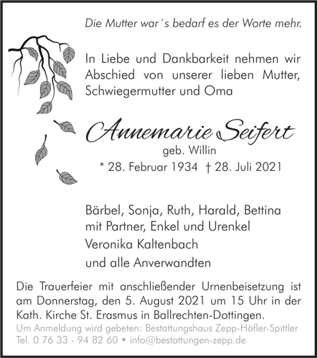 <p>Die Mutter war´s bedarf es der Worte mehr.</p><p>In Liebe und Dankbarkeit nehmen wir<br />Abschied von unserer lieben Mutter,<br />Schwiegermutter und Oma</p><p>Annemarie Seifert<br />geb. Willin<br />* 28. Februar 1934 † 28. Juli 2021</p><p>Bärbel, Sonja, Ruth, Harald, Bettina<br />mit Partner, Enkel und Urenkel<br />Veronika Kaltenbach<br />und alle Anverwandten<br />Die Trauerfeier mit anschließender Urnenbeisetzung ist<br />am Donnerstag, den 5. August 2021 um 15 Uhr in der<br />Kath. Kirche St. Erasmus in Ballrechten-Dottingen.<br />Um Anmeldung wird gebeten: Bestattungshaus Zepp-Höfler-Spittler<br />Tel. 0 76 33 - 94 82 60 • info@bestattungen-zepp.de</p>