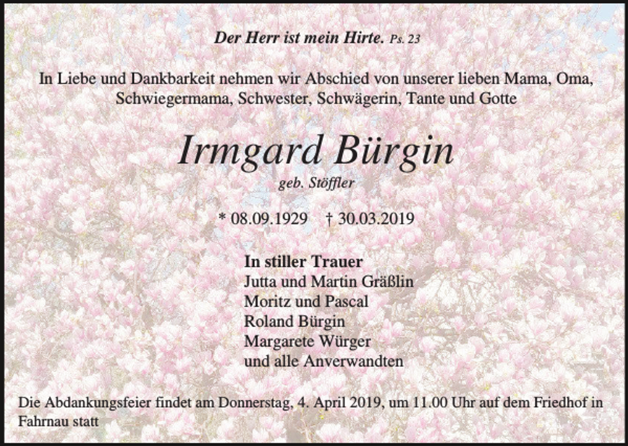 <p>Der Herr ist mein Hirte. Ps. 23<br />In Liebe und Dankbarkeit nehmen wir Abschied von unserer lieben Mama, Oma,<br />Schwiegermama, Schwester, Schwägerin, Tante und Gotte</p><p>Irmgard Bürgin<br />geb. Stöffler</p><p>* 08.09.1929 † 30.03.2019<br />In stiller Trauer<br />Jutta und Martin Gräßlin<br />Moritz und Pascal<br />Roland Bürgin<br />Margarete Würger<br />und alle Anverwandten<br />Die Abdankungsfeier findet am Donnerstag, 4. April 2019, um 11.00 Uhr auf dem Friedhof in<br />Fahrnau statt</p>