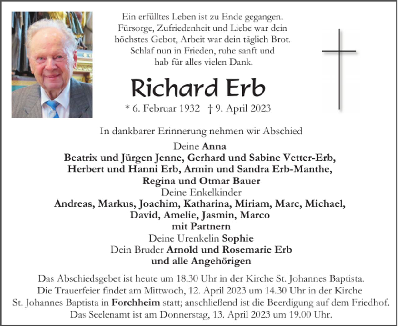 <p>Ein erfülltes Leben ist zu Ende gegangen.<br />Fürsorge, Zufriedenheit und Liebe war dein<br />höchstes Gebot, Arbeit war dein täglich Brot.<br />Schlaf nun in Frieden, ruhe sanft und<br />hab für alles vielen Dank.</p><p>Richard Erb<br />* 6. Februar 1932 † 9. April 2023<br />In dankbarer Erinnerung nehmen wir Abschied<br />Deine Anna<br />Beatrix und Jürgen Jenne, Gerhard und Sabine Vetter-Erb,<br />Herbert und Hanni Erb, Armin und Sandra Erb-Manthe,<br />Regina und Otmar Bauer<br />Deine Enkelkinder<br />Andreas, Markus, Joachim, Katharina, Miriam, Marc, Michael,<br />David, Amelie, Jasmin, Marco<br />mit Partnern<br />Deine Urenkelin Sophie<br />Dein Bruder Arnold und Rosemarie Erb<br />und alle Angehörigen<br />Das Abschiedsgebet ist heute um 18.30 Uhr in der Kirche St. Johannes Baptista.<br />Die Trauerfeier findet am Mittwoch, 12. April 2023 um 14.30 Uhr in der Kirche<br />St. Johannes Baptista in Forchheim statt; anschließend ist die Beerdigung auf dem Friedhof.<br />Das Seelenamt ist am Donnerstag, 13. April 2023 um 19.00 Uhr.</p>