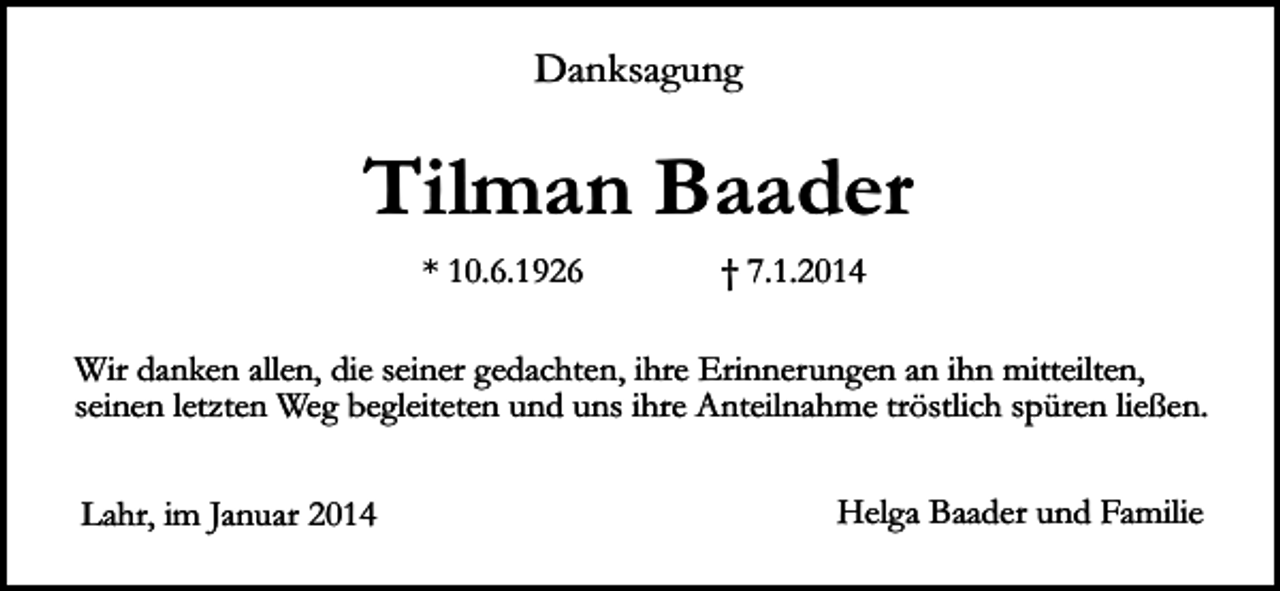 <p>Danksagung</p><p>Tilman Baader<br />* 10.6.1926</p><p>† 7.1.2014</p><p>Wir danken allen, die seiner gedachten, ihre Erinnerungen an ihn mitteilten,<br />seinen letzten Weg begleiteten und uns ihre Anteilnahme tröstlich spüren ließen.<br />Lahr, im Januar 2014</p><p>Helga Baader und Familie</p>