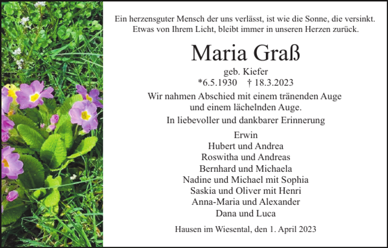 <p>Ein herzensguter Mensch der uns verlässt, ist wie die Sonne, die versinkt.<br />Etwas von Ihrem Licht, bleibt immer in unseren Herzen zurück.</p><p>Maria Graß<br />geb. Kiefer<br />*6.5.1930 † 18.3.2023<br />Wir nahmen Abschied mit einem tränenden Auge<br />und einem lächelnden Auge.<br />In liebevoller und dankbarer Erinnerung<br />Erwin<br />Hubert und Andrea<br />Roswitha und Andreas<br />Bernhard und Michaela<br />Nadine und Michael mit Sophia<br />Saskia und Oliver mit Henri<br />Anna-Maria und Alexander<br />Dana und Luca<br />Hausen im Wiesental, den 1. April 2023</p>