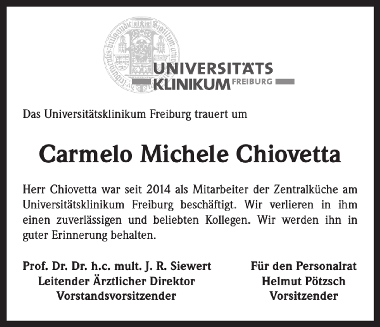<p>Das Universitätsklinikum Freiburg trauert um</p><p>Carmelo Michele Chiovetta<br />Herr Chiovetta war seit 2014 als Mitarbeiter der Zentralküche am<br />Univer­sitätsklinikum Freiburg beschäftigt. Wir verlieren in ihm<br />einen zuverlässigen und beliebten Kollegen. Wir werden ihn in<br />guter Erinnerung behalten.<br />rof. Dr. Dr. h.c. mult. J. R. Siewert<br />P<br />Leitender Ärztlicher Direktor</p><p>Vorstandsvorsitzender</p><p>Für den Personalrat<br />Helmut Pötzsch<br />Vorsitzender</p>
