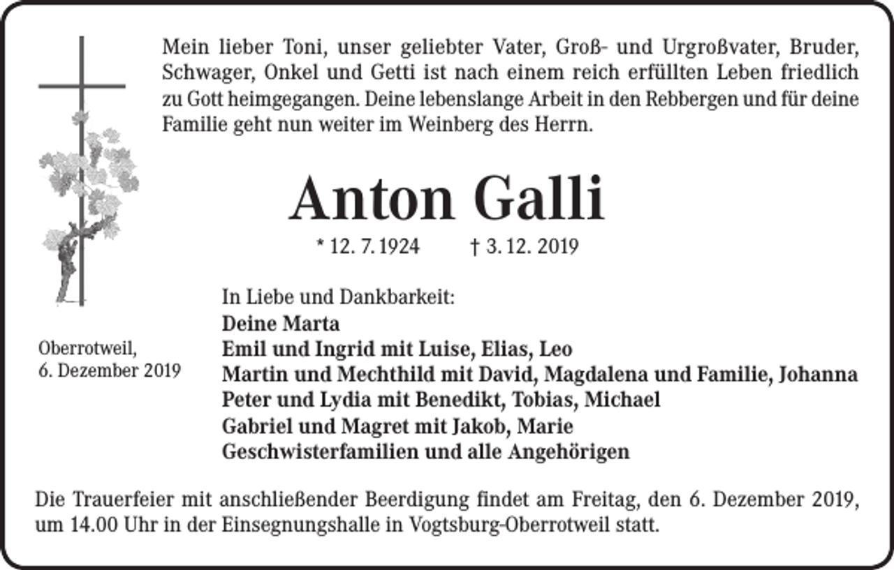 <p>Mein lieber Toni, unser geliebter Vater, Groß- und Urgroßvater, Bruder,<br />Schwager, Onkel und Getti ist nach einem reich erfüllten Leben friedlich<br />zu Gott heimgegangen. Deine lebenslange Arbeit in den Rebbergen und für deine<br />Familie geht nun weiter im Weinberg des Herrn.</p><p>Anton Galli<br />* 12. 7. 1924</p><p>Oberrotweil,<br />6. Dezember 2019</p><p>† 3. 12. 2019</p><p>In Liebe und Dankbarkeit:<br />Deine Marta<br />Emil und Ingrid mit Luise, Elias, Leo<br />Martin und Mechthild mit David, Magdalena und Familie, Johanna<br />Peter und Lydia mit Benedikt, Tobias, Michael<br />Gabriel und Magret mit Jakob, Marie<br />Geschwisterfamilien und alle Angehörigen</p><p>Die Trauerfeier mit anschließender Beerdigung findet am Freitag, den 6. Dezember 2019,<br />um 14.00 Uhr in der Einsegnungshalle in Vogtsburg-Oberrotweil statt.</p>