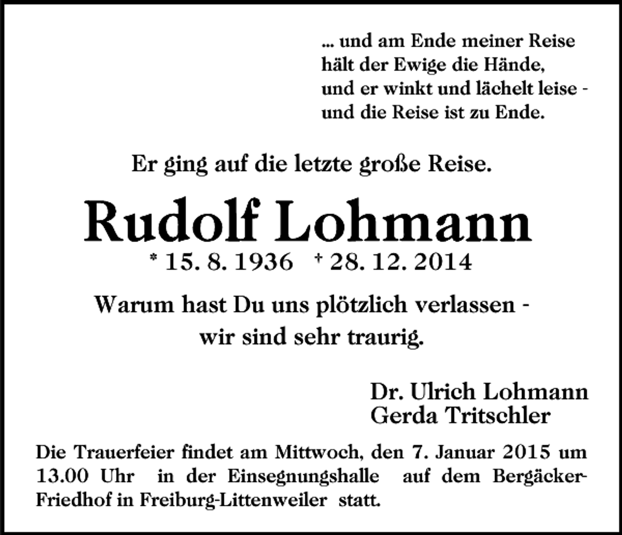 <p>... und am Ende meiner Reise<br />hält der Ewige die Hände,<br />und er winkt und lächelt leise und die Reise ist zu Ende.</p><p>Er ging auf die letzte große Reise.</p><p>* 15. 8. 1936 † 28. 12. 2014<br />Warum hast Du uns plötzlich verlassen wir sind sehr traurig.<br />Dr. Ulrich Lohmann<br />Gerda Tritschler<br />Die Trauerfeier findet am Mittwoch, den 7. Januar 2015 um<br />13.00 Uhr in der Einsegnungshalle auf dem BergäckerFriedhof in Freiburg-Littenweiler statt.</p>