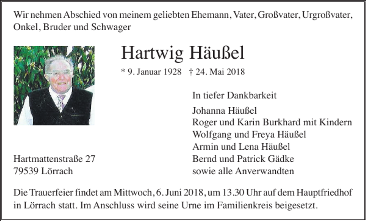 <p>WWir<br />ir nehmen<br />n e h m e n Abschied<br />A bs c hi e d vvon<br />o n meinem<br />m ei n e m ggeliebten<br />eli e bt e n EEhemann,<br />h e m a n n, VVater,<br />at er, Großvater,<br />Gr o ß v at er, Urgroßvater,<br />Urgr o ß v at er ,<br />Bruder<br />OOnkel,<br />n k el, Br<br />u d er uund<br />n d SSchwager<br />c h w a g er</p><p>HHartwig<br />art wi g HHäußel<br />ä u ß el</p><p>9. JJanuar<br />** 9.<br />a n u ar 11928<br />9 2 8 †† 224.<br />4. Mai<br />M ai 22</p><p>Hartmattenstraße<br />H art m att e nstr a ß e 229539<br />7 9 5 3 9 Lörrach<br />L örr a c h</p><p>In<br />tiefer<br />I n ti<br />ef er Dankbarkeit<br />D a n k b ar k eit<br />Johanna<br />J o h a n n a Häußel<br />H ä u ß el<br />R o g er uund<br />n d Karin<br />K ari n BBurkhard<br />ur k h ar d mit<br />mit Kindern<br />Ki n d er n<br />Roger<br />Wolfgang<br />W olf g a n g uund<br />n d Freya<br />Fr e y a Häußel<br />H ä u ß el<br />Armin<br />Ar mi n uund<br />n d LLena<br />e n a HHäußel<br />ä u ß el<br />Bernd<br />B er n d uund<br />n d PPatrick<br />atri c k Gädke<br />Gä d ke<br />sowie<br />s o wi e alle<br />all e Anverwandten<br />A n v er w a n dt e n</p><p>Die<br />findet<br />Di e Trauerfeier<br />T r a u erf ei er fi<br />n d et am<br />a m Mittwoch,<br />Mitt w o c h, 6.<br />6. Juni<br />J u ni 2018,<br />2 0 1 8, um<br />u m 13.30<br />1 3. 3 0 Uhr<br />U hr auf<br />a uf dem<br />d e m Hauptfriedhof<br />H a u ptfri e d h of<br />in<br />wird<br />Urne<br />i n Lörrach<br />L örr a c h statt.<br />st att. Im<br />I m Anschluss<br />A ns c hl uss wir<br />d s seine<br />ei n e Ur<br />n e i im<br />m FFamilienkreis<br />a mili e n kr eis bbeigesetzt.<br />ei g es et zt.</p>