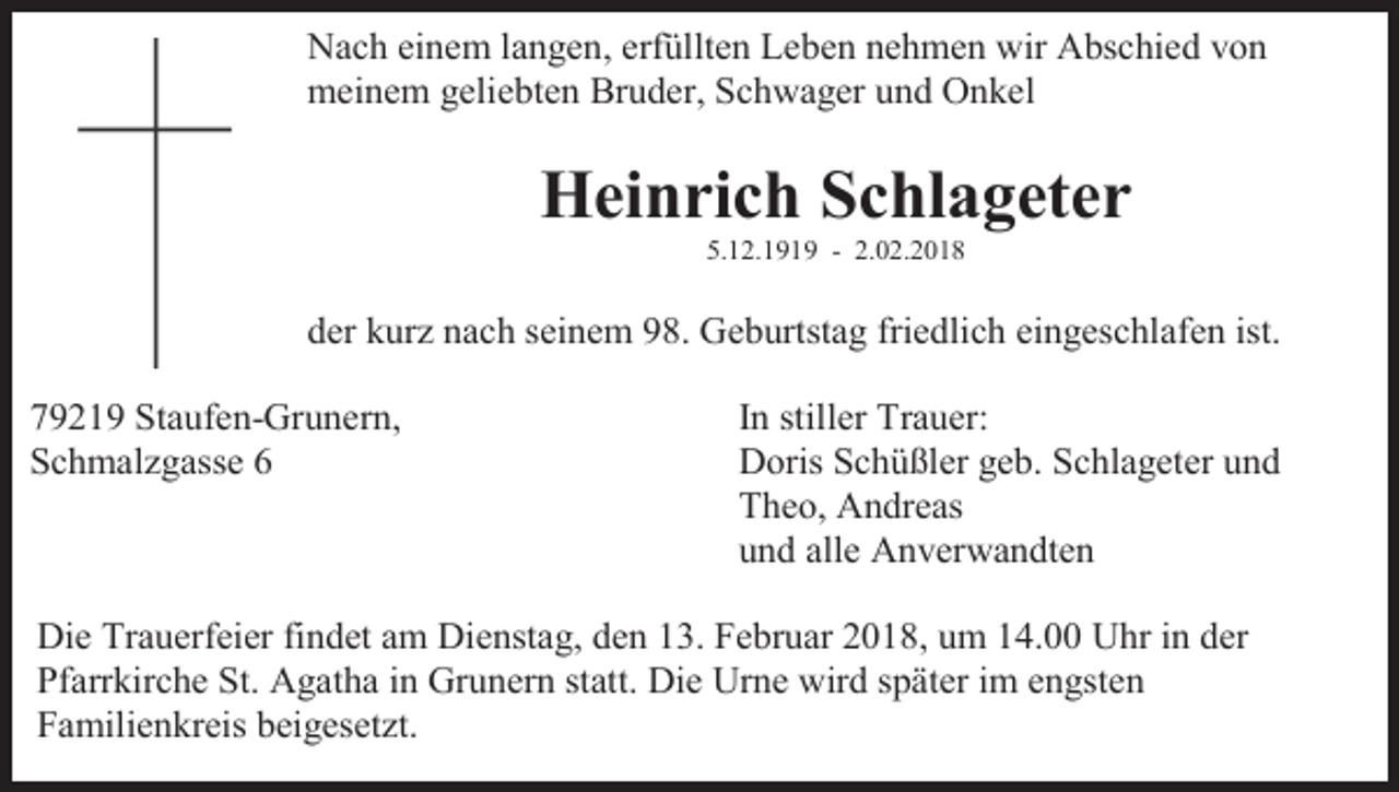 <p>Nach einem langen, erfüllten Leben nehmen wir Abschied von<br />meinem geliebten Bruder, Schwager und Onkel</p><p>Heinrich Schlageter<br />5.12.1919 - 2.02.2018</p><p>der kurz nach seinem 98. Geburtstag friedlich eingeschlafen ist.<br />79219 Staufen-Grunern,<br />Schmalzgasse 6</p><p>In stiller Trauer:<br />Doris Schüßler geb. Schlageter und<br />Theo, Andreas<br />und alle Anverwandten</p><p>Die Trauerfeier findet am Dienstag, den 13. Februar 2018, um 14.00 Uhr in der<br />Pfarrkirche St. Agatha in Grunern statt. Die Urne wird später im engsten<br />Familienkreis beigesetzt.</p>