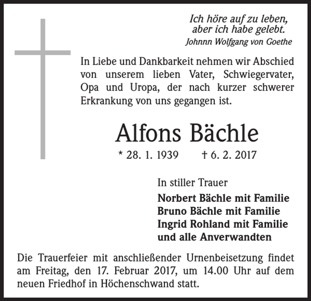 <p>Ich höre auf zu leben,<br />aber ich habe gelebt.<br />Johnnn Wolfgang von Goethe</p><p>In Liebe und Dankbarkeit nehmen wir Abschied<br />von unserem lieben Vater, Schwiegervater,<br />Opa und Uropa, der nach kurzer schwerer<br />Erkrankung von uns gegangen ist.</p><p>Alfons Bächle<br />* 28. 1. 1939 † 6. 2. 2017</p><p>In stiller Trauer<br />Norbert Bächle mit Familie<br />Bruno Bächle mit Familie<br />Ingrid Rohland mit Familie<br />und alle Anverwandten<br />Die Trauerfeier mit anschließender Urnenbeisetzung findet<br />am Freitag, den 17. Februar 2017, um 14.00 Uhr auf dem<br />neuen Friedhof in Höchenschwand statt.</p>