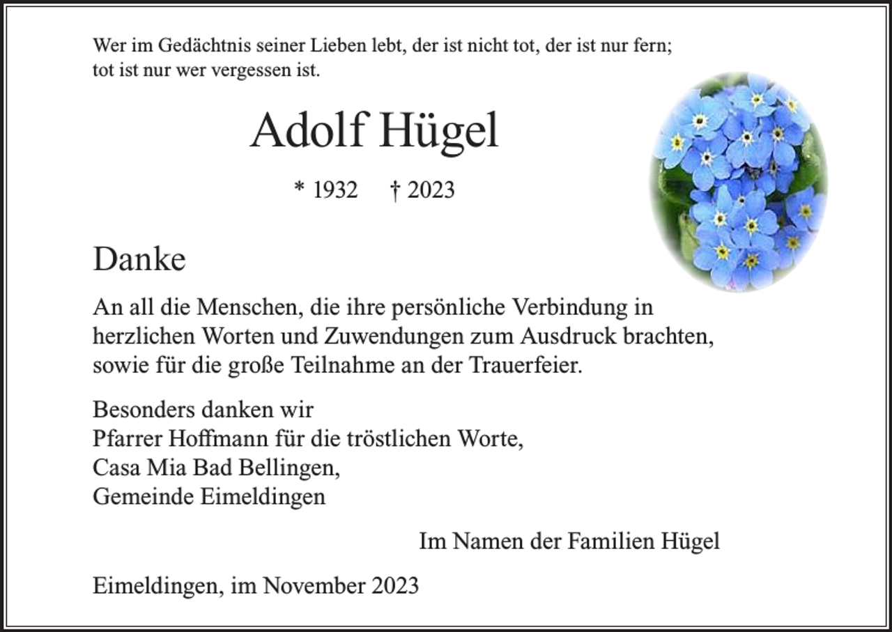 <p>Wer im Gedächtnis seiner Lieben lebt, der ist nicht tot, der ist nur fern;<br />tot ist nur wer vergessen ist.</p><p>Adolf Hügel<br />* 1932</p><p>† 2023</p><p>Danke<br />An all die Menschen, die ihre persönliche Verbindung in<br />herzlichen Worten und Zuwendungen zum Ausdruck brachten,<br />sowie für die große Teilnahme an der Trauerfeier.<br />Besonders danken wir<br />Pfarrer Hoffmann für die tröstlichen Worte,<br />Casa Mia Bad Bellingen,<br />Gemeinde Eimeldingen<br />Im Namen der Familien Hügel<br />Eimeldingen, im November 2023</p>
