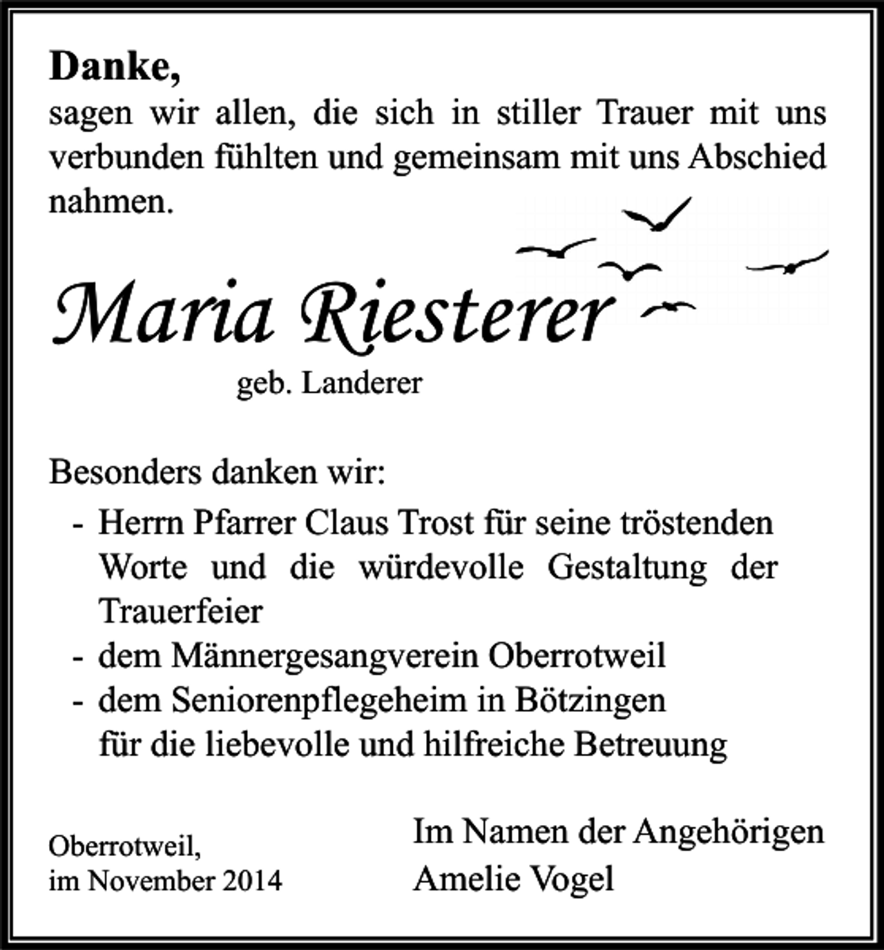 <p>Danke,</p><p>sagen wir allen, die sich in stiller Trauer mit uns<br />verbunden fühlten und gemeinsam mit uns Abschied<br />nahmen.</p><p>Maria Riesterer<br />geb. Landerer</p><p>Besonders danken wir:<br />- Herrn Pfarrer Claus Trost für seine tröstenden<br />Worte und die würdevolle Gestaltung der<br />Trauerfeier<br />- dem Männergesangverein Oberrotweil<br />- dem Seniorenpflegeheim in Bötzingen<br />für die liebevolle und hilfreiche Betreuung<br />Oberrotweil,<br />im November 2014</p><p>Im Namen der Angehörigen<br />Amelie Vogel</p>