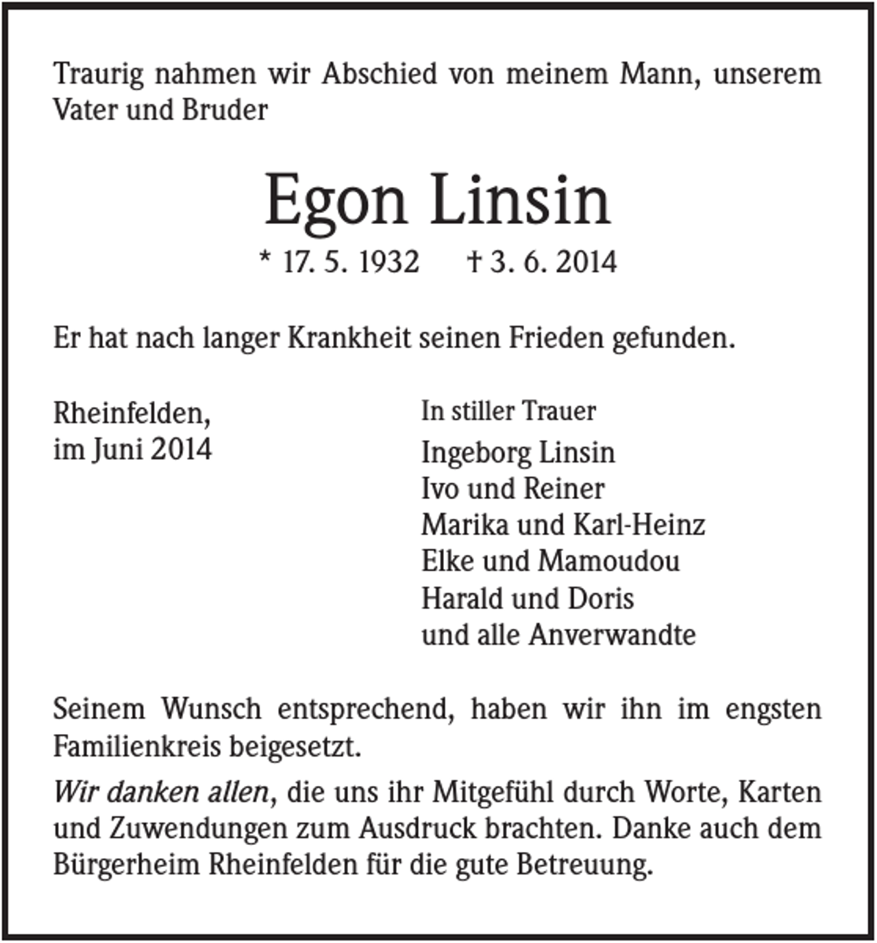 <p>Traurig nahmen wir Abschied von meinem Mann, unserem<br />Vater und Bruder</p><p>Egon Linsin<br />* 17. 5. 1932</p><p>† 3. 6. 2014</p><p>Er hat nach langer Krankheit seinen Frieden gefunden.<br />Rheinfelden,<br />im Juni 2014</p><p>In stiller Trauer</p><p>Ingeborg Linsin<br />Ivo und Reiner<br />Marika und Karl-Heinz<br />Elke und Mamoudou<br />Harald und Doris<br />und alle Anverwandte</p><p>Seinem Wunsch entsprechend, haben wir ihn im engsten<br />Familienkreis beigesetzt.<br />Wir danken allen, die uns ihr Mitgefühl durch Worte, Karten<br />und Zuwendungen zum Ausdruck brachten. Danke auch dem<br />Bürgerheim Rheinfelden für die gute Betreuung.</p>