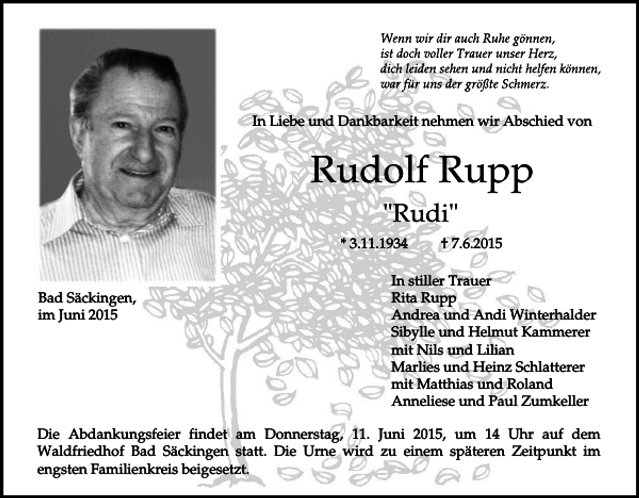 <p>In Liebe und Dankbarkeit nehmen wir Abschied von</p><p>Rudolf Rupp<br />"Rudi"<br />* 3.11.1934</p><p>Bad Säckingen,<br />im Juni 2015</p><p>† 7.6.2015</p><p>In stiller Trauer<br />Rita Rupp<br />Andrea und Andi Winterhalder<br />Sibylle und Helmut Kammerer<br />mit Nils und Lilian<br />Marlies und Heinz Schlatterer<br />mit Matthias und Roland<br />Anneliese und Paul Zumkeller</p><p>Die Abdankungsfeier findet am Donnerstag, 11. Juni 2015, um 14 Uhr auf dem<br />Waldfriedhof Bad Säckingen statt. Die Urne wird zu einem späteren Zeitpunkt im<br />engsten Familienkreis beigesetzt.</p>