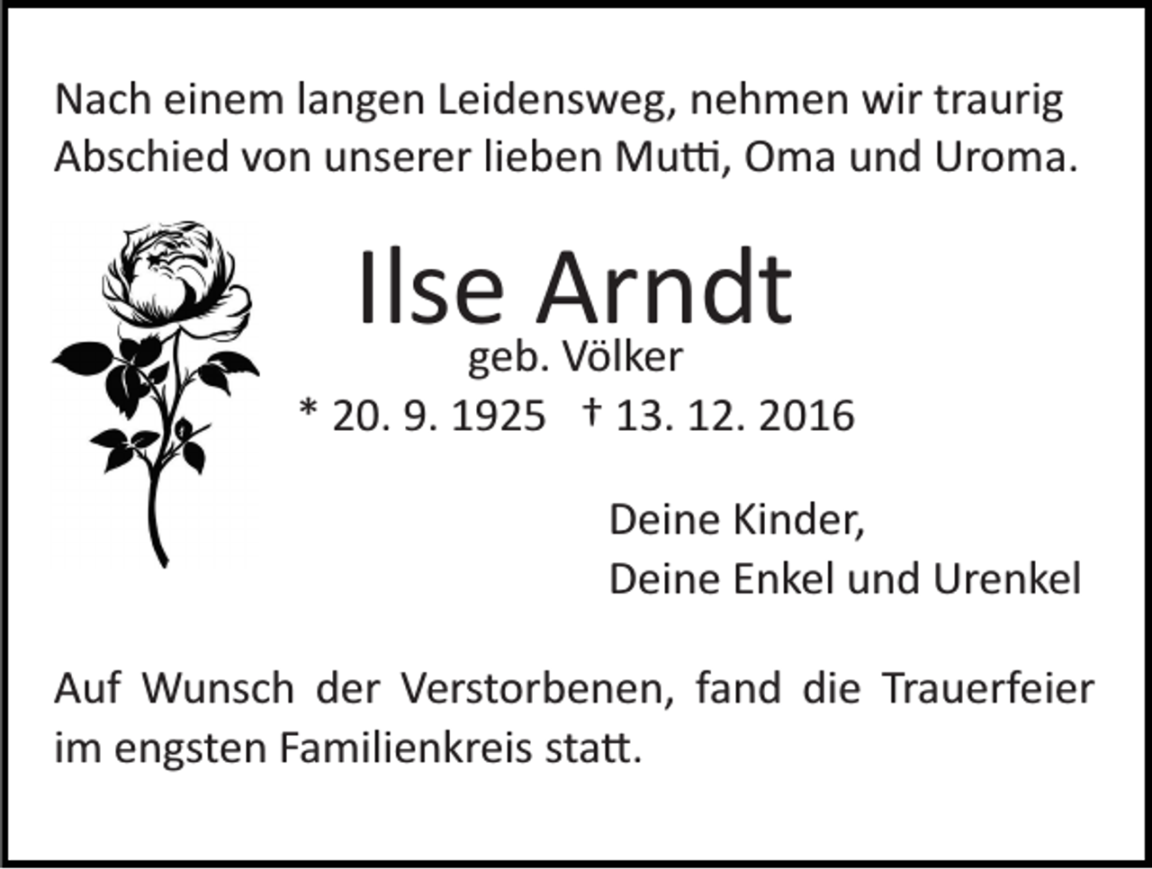 <p>Nach einem langen Leidensweg, nehmen wir traurig<br />Abschied von unserer lieben Mu�, Oma und Uroma.</p><p>Ilsegeb.Arndt<br />Völker<br />* 20. 9. 1925 † 13. 12. 2016<br />Deine Kinder,<br />Deine Enkel und Urenkel<br />Auf Wunsch der Verstorbenen, fand die Trauerfeier<br />im engsten Familienkreis sta�.</p>