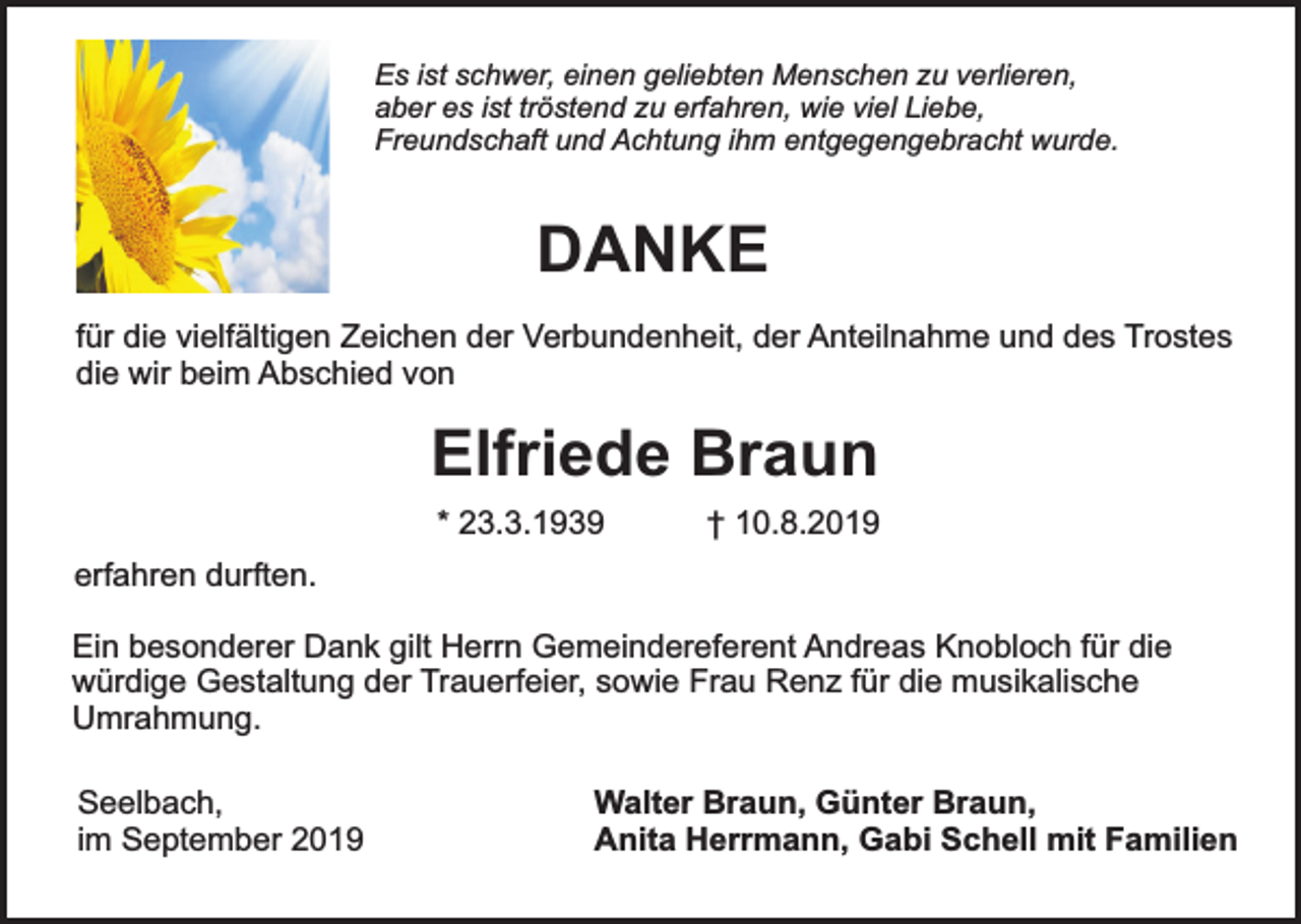 <p>Es ist schwer, einen geliebten Menschen zu verlieren,<br />aber es ist tröstend zu erfahren, wie viel Liebe,<br />Freundschaft und Achtung ihm entgegengebracht wurde.</p><p>DANKE<br />für die vielfältigen Zeichen der Verbundenheit, der Anteilnahme und des Trostes<br />die wir beim Abschied von</p><p>Elfriede Braun<br />* 23.3.1939</p><p>† 10.8.2019</p><p>erfahren durften.<br />Ein besonderer Dank gilt Herrn Gemeindereferent Andreas Knobloch für die<br />würdige Gestaltung der Trauerfeier, sowie Frau Renz für die musikalische<br />Umrahmung.<br />Seelbach,<br />im September 2019</p><p>Walter Braun, Günter Braun,<br />Anita Herrmann, Gabi Schell mit Familien</p>