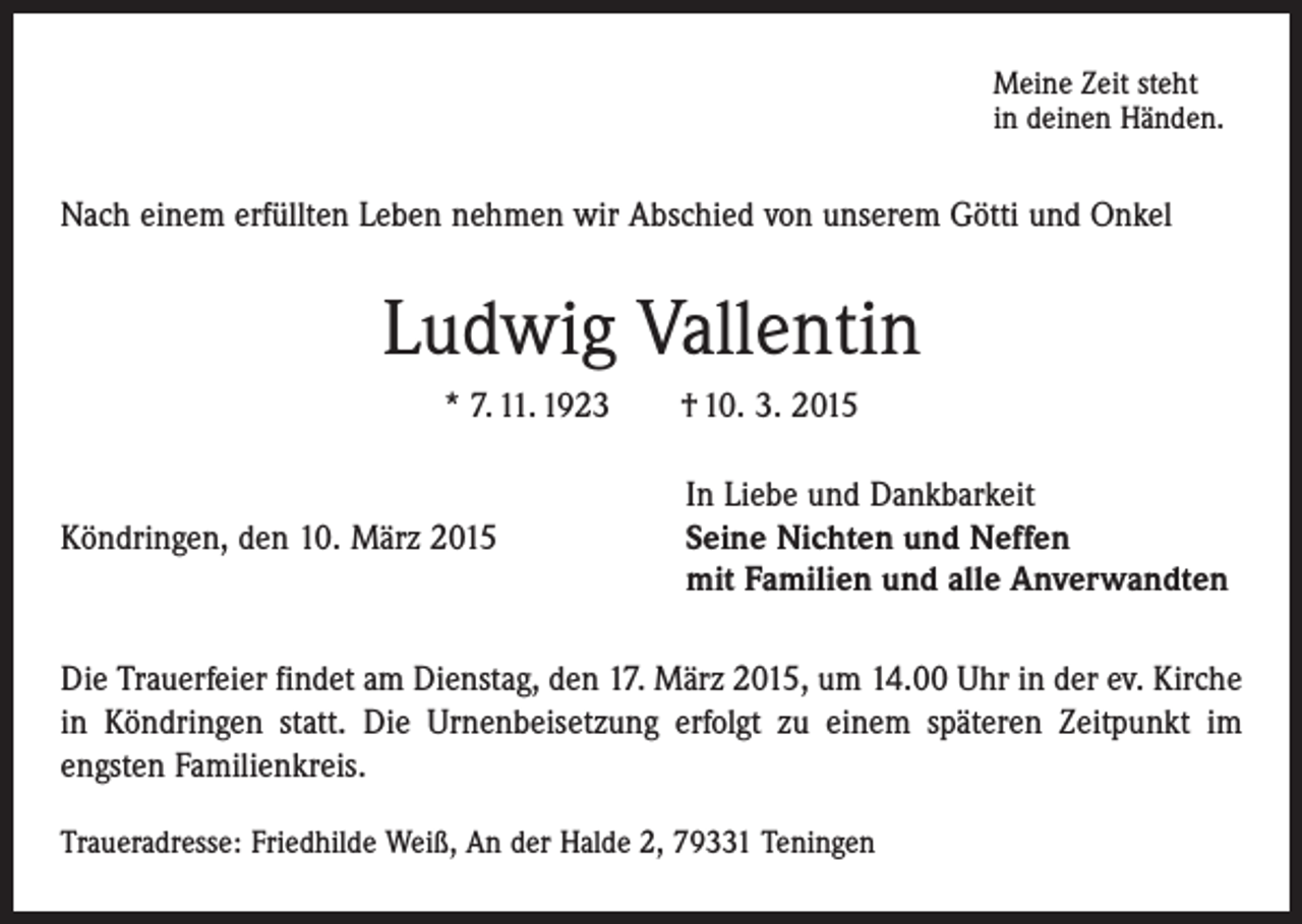 <p>Meine Zeit steht<br />in deinen Händen.</p><p>Nach einem erfüllten Leben nehmen wir Abschied von unserem Götti und Onkel</p><p>Ludwig Vallentin<br />* 7. 11. 1923 † 10. 3. 2015</p><p>In Liebe und Dankbarkeit<br />Köndringen, den 10. März 2015 Seine Nichten und Neffen<br />mit Familien und alle Anverwandten<br />Die Trauerfeier findet am Dienstag, den 17. März 2015, um 14.00 Uhr in der ev. Kirche<br />in Köndringen statt. Die Urnenbeisetzung erfolgt zu einem späteren Zeitpunkt im<br />­engsten Familienkreis.<br />Traueradresse: Friedhilde Weiß, An der Halde 2, 79331 Teningen</p>