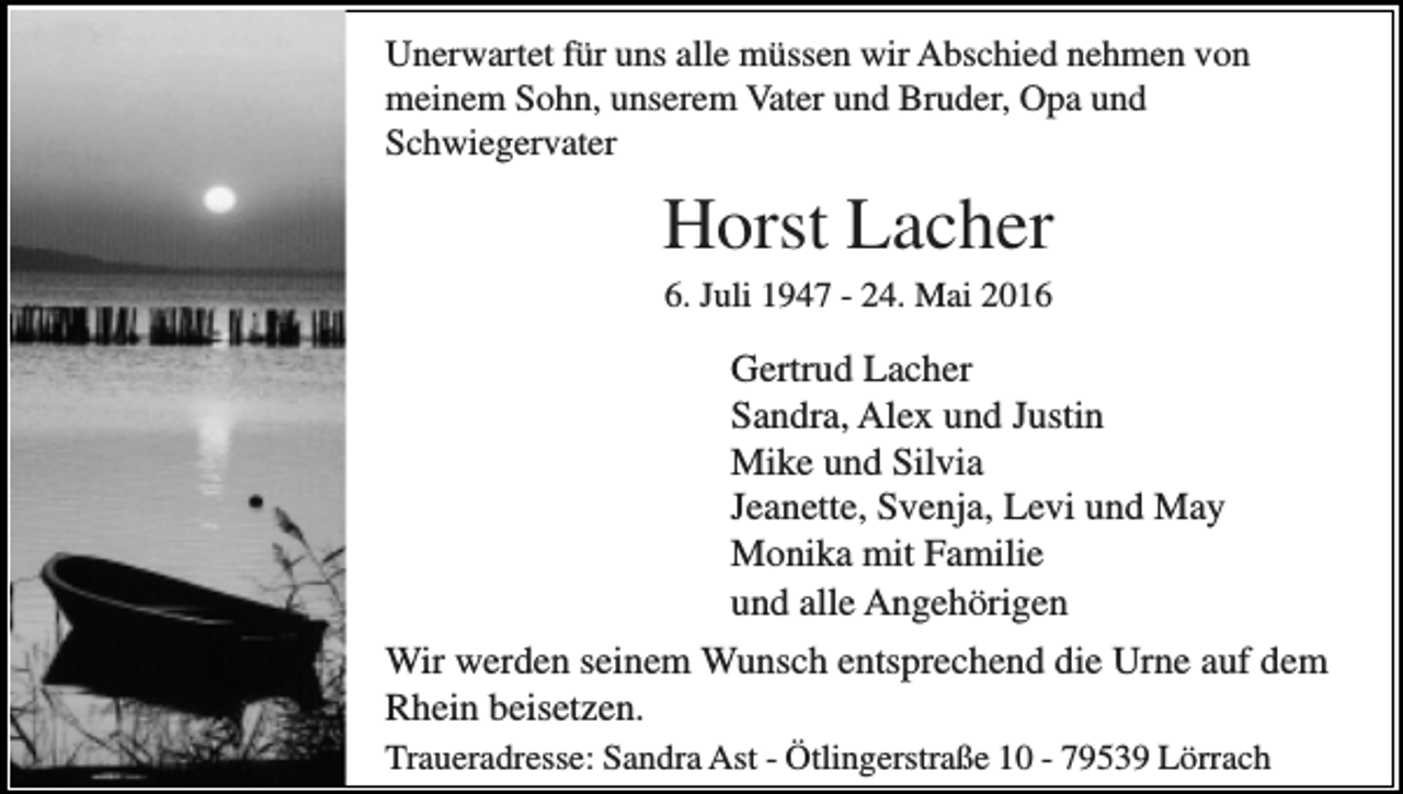 <p>Unerwartet für uns alle müssen wir Abschied nehmen von<br />meinem Sohn, unserem Vater und Bruder, Opa und<br />Schwiegervater</p><p>Horst Lacher<br />6. Juli 1947 - 24. Mai 2016</p><p>Gertrud Lacher<br />Sandra, Alex und Justin<br />Mike und Silvia<br />Jeanette, Svenja, Levi und May<br />Monika mit Familie<br />und alle Angehörigen<br />Wir werden seinem Wunsch entsprechend die Urne auf dem<br />Rhein beisetzen.<br />Traueradresse: Sandra Ast - Ötlingerstraße 10 - 79539 Lörrach</p>